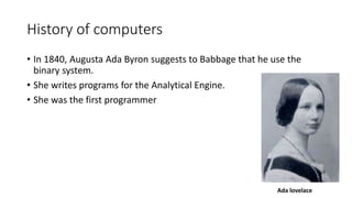 History of computers
• In 1840, Augusta Ada Byron suggests to Babbage that he use the
binary system.
• She writes programs for the Analytical Engine.
• She was the first programmer
Ada lovelace
 