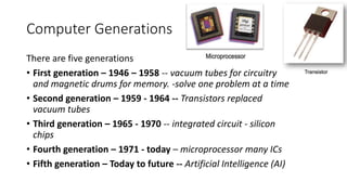 Computer Generations
There are five generations
• First generation – 1946 – 1958 -- vacuum tubes for circuitry
and magnetic drums for memory. -solve one problem at a time
• Second generation – 1959 - 1964 -- Transistors replaced
vacuum tubes
• Third generation – 1965 - 1970 -- integrated circuit - silicon
chips
• Fourth generation – 1971 - today – microprocessor many ICs
• Fifth generation – Today to future -- Artificial Intelligence (AI)
 