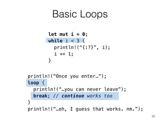 Basic Loops
25
let mut i = 0;
while i < 3 {
println!(“{:?}”, i);
i += 1;
}
println!(“Once you enter…”);
loop {
println!(“…you can never leave”);
!
}
!
!
!
break; // continue works too
!
println!(“…oh, I guess that works. nm.”);
 