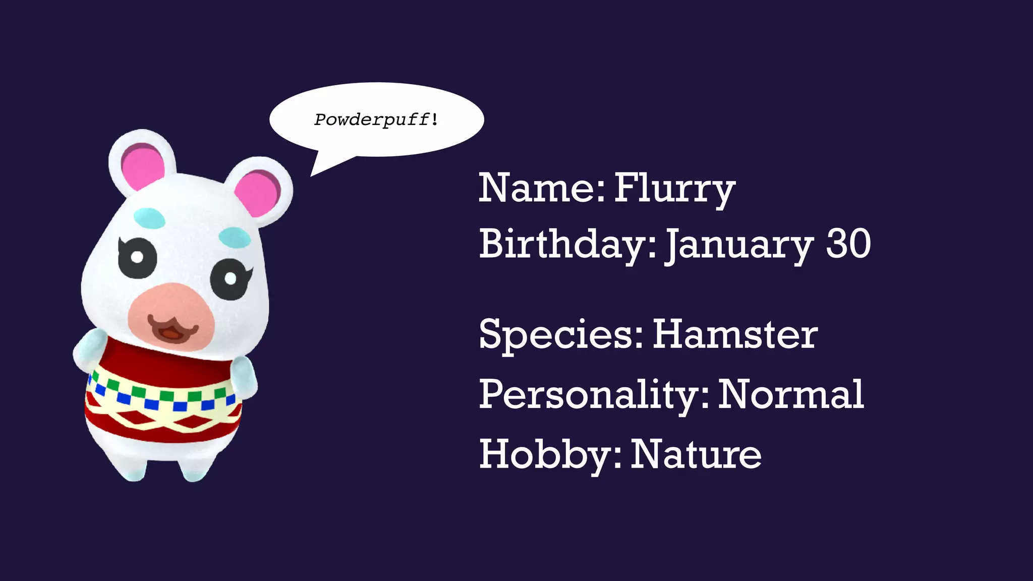 Name: Flurry
Personality: Normal
Species: Hamster
Hobby: Nature
Powderpuff!
Birthday: January 30
 