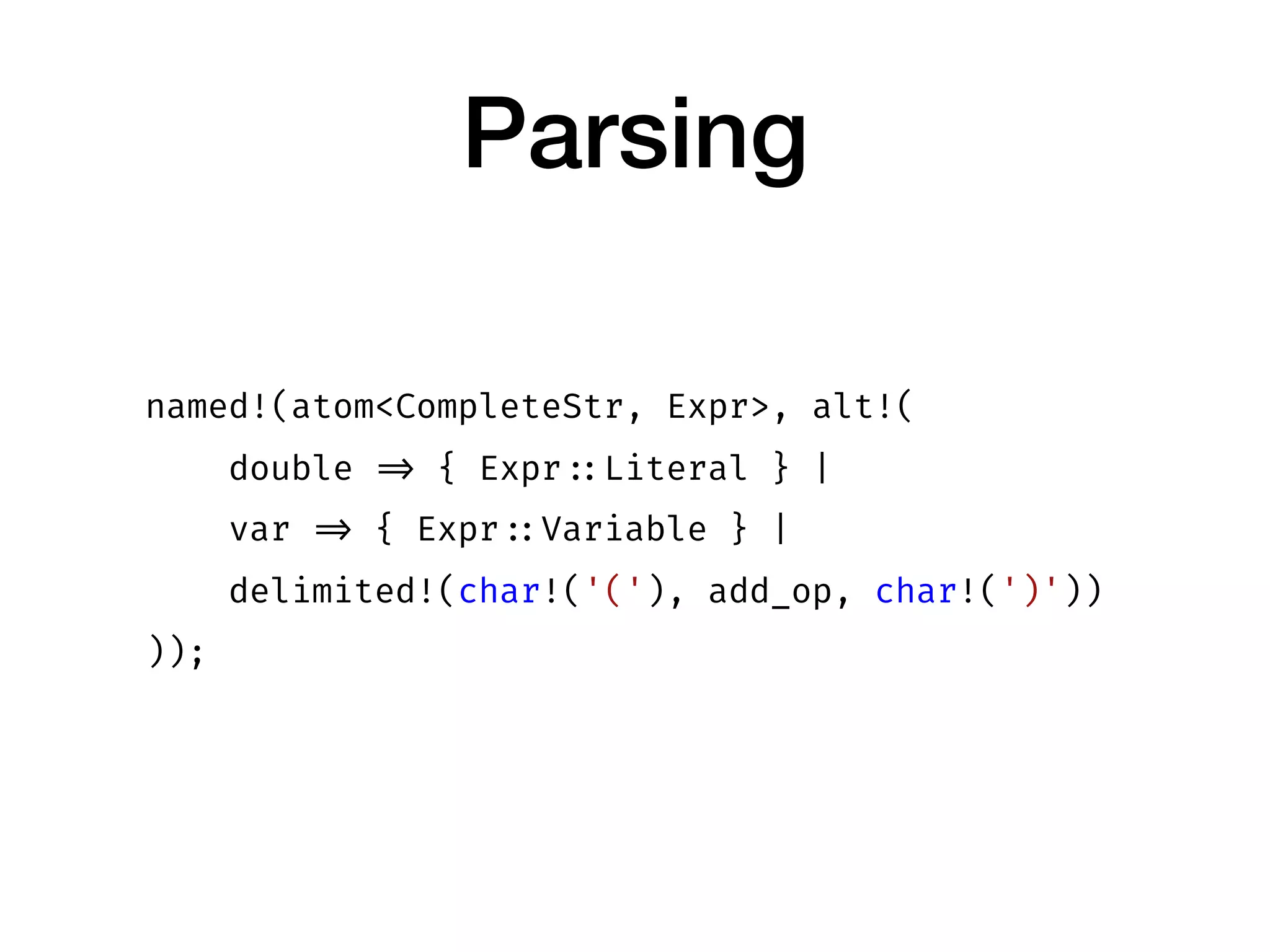 Parsing
named!(atom<CompleteStr, Expr>, alt!(
double => { Expr ::Literal } |
var => { Expr ::Variable } |
delimited!(char!('('), add_op, char!(')'))
));
 