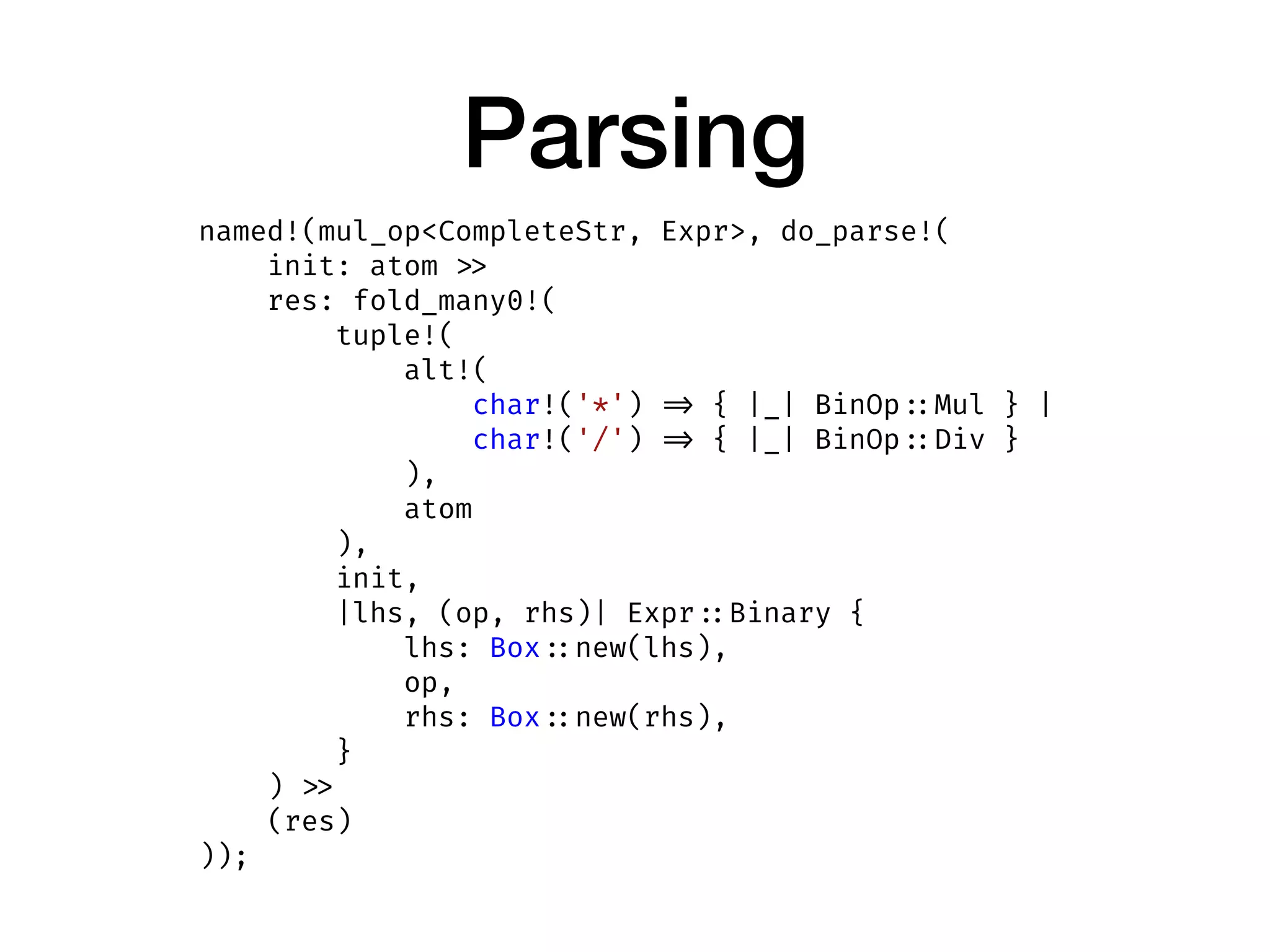 Parsing
named!(mul_op<CompleteStr, Expr>, do_parse!(
init: atom >>
res: fold_many0!(
tuple!(
alt!(
char!('*') => { |_| BinOp ::Mul } |
char!('/') => { |_| BinOp ::Div }
),
atom
),
init,
|lhs, (op, rhs)| Expr ::Binary {
lhs: Box ::new(lhs),
op,
rhs: Box ::new(rhs),
}
) >>
(res)
));
 