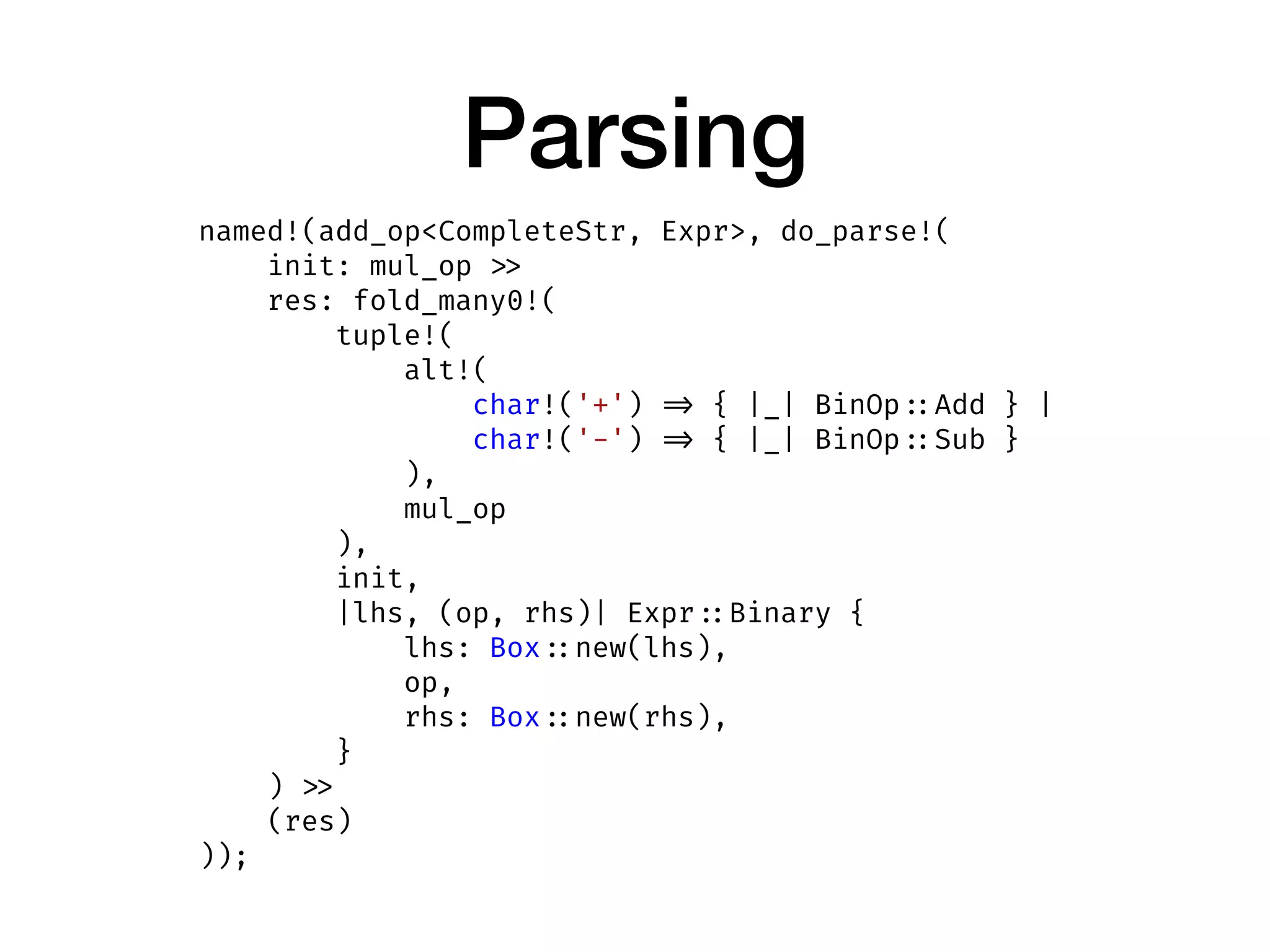Parsing
named!(add_op<CompleteStr, Expr>, do_parse!(
init: mul_op >>
res: fold_many0!(
tuple!(
alt!(
char!('+') => { |_| BinOp ::Add } |
char!('-') => { |_| BinOp ::Sub }
),
mul_op
),
init,
|lhs, (op, rhs)| Expr ::Binary {
lhs: Box ::new(lhs),
op,
rhs: Box ::new(rhs),
}
) >>
(res)
));
 