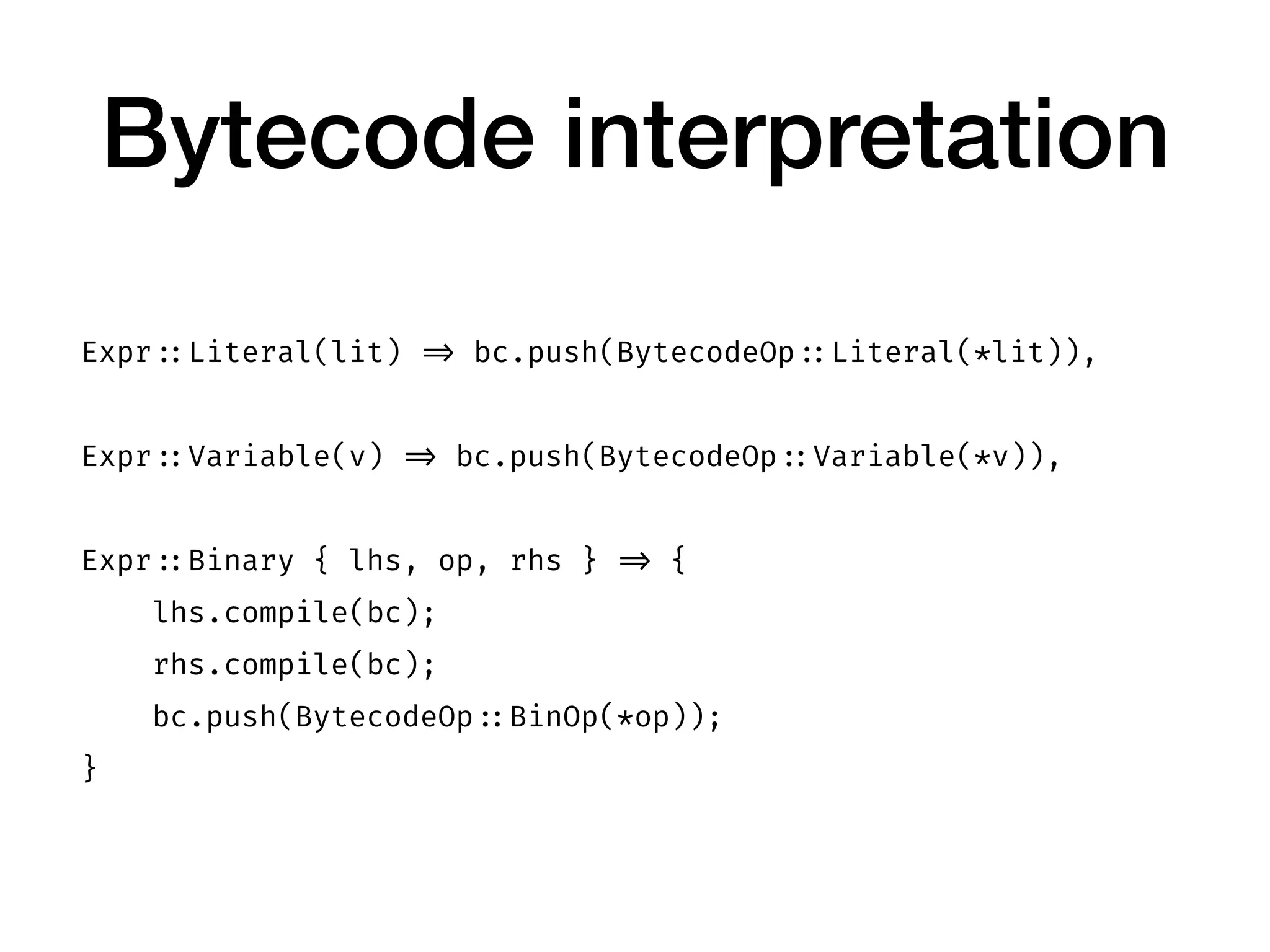 Bytecode interpretation
Expr ::Literal(lit) => bc.push(BytecodeOp ::Literal(*lit)),
Expr ::Variable(v) => bc.push(BytecodeOp ::Variable(*v)),
Expr ::Binary { lhs, op, rhs } => {
lhs.compile(bc);
rhs.compile(bc);
bc.push(BytecodeOp ::BinOp(*op));
}
 