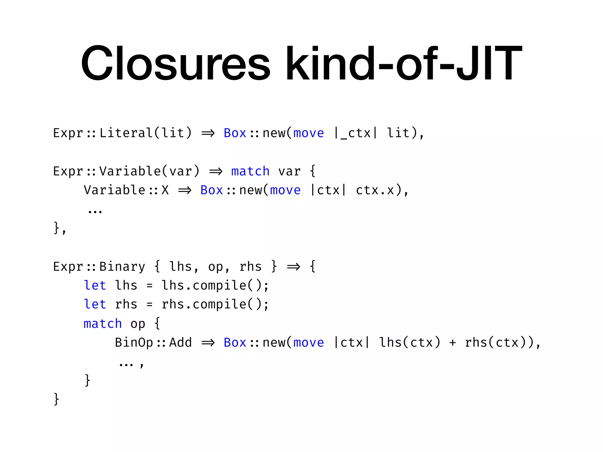 Closures kind-of-JIT
Expr ::Literal(lit) => Box ::new(move |_ctx| lit),
Expr ::Variable(var) => match var {
Variable ::X => Box ::new(move |ctx| ctx.x),
...
},
Expr ::Binary { lhs, op, rhs } => {
let lhs = lhs.compile();
let rhs = rhs.compile();
match op {
BinOp ::Add => Box ::new(move |ctx| lhs(ctx) + rhs(ctx)),
...,
}
}
 