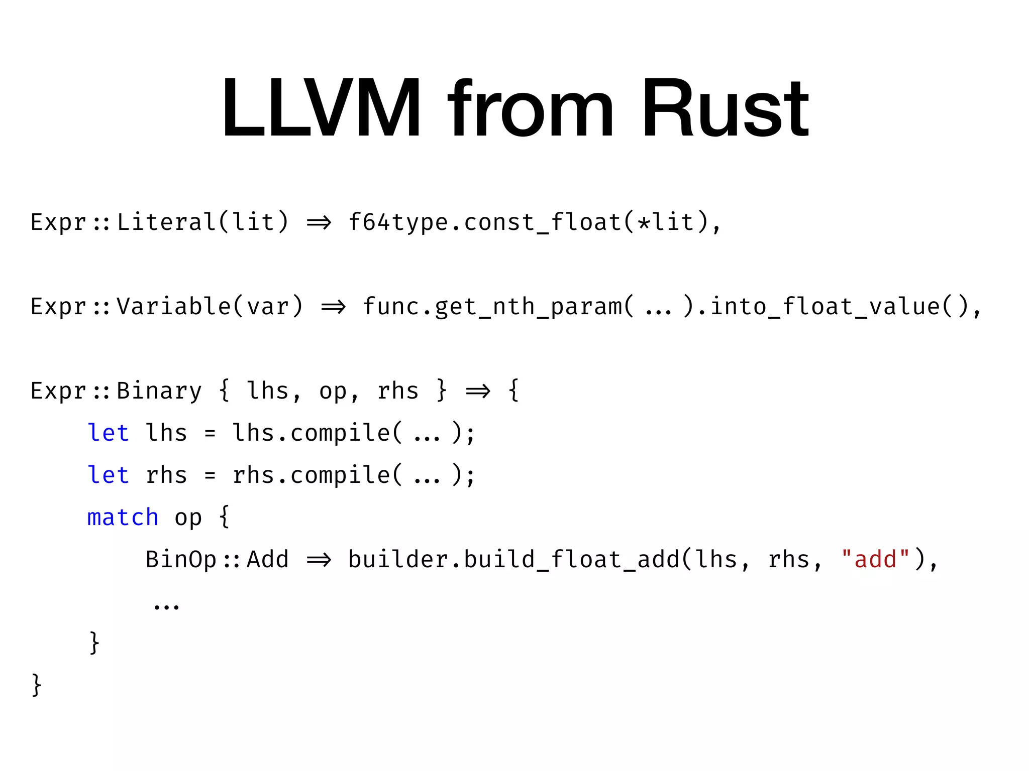 LLVM from Rust
Expr ::Literal(lit) => f64type.const_float(*lit),
Expr ::Variable(var) => func.get_nth_param( ...).into_float_value(),
Expr ::Binary { lhs, op, rhs } => {
let lhs = lhs.compile( ...);
let rhs = rhs.compile( ...);
match op {
BinOp ::Add => builder.build_float_add(lhs, rhs, "add"),
...
}
}
 