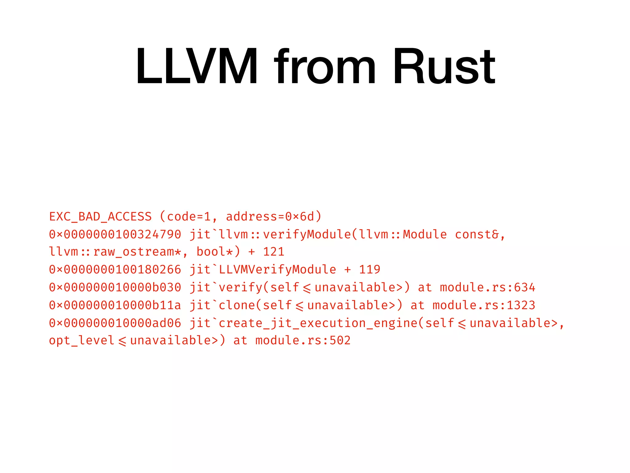 LLVM from Rust
EXC_BAD_ACCESS (code=1, address=0x6d)
0x0000000100324790 jit`llvm ::verifyModule(llvm ::Module const&,
llvm ::raw_ostream*, bool*) + 121
0x0000000100180266 jit`LLVMVerifyModule + 119
0x000000010000b030 jit`verify(self =<unavailable>) at module.rs:634
0x000000010000b11a jit`clone(self =<unavailable>) at module.rs:1323
0x000000010000ad06 jit`create_jit_execution_engine(self =<unavailable>,
opt_level =<unavailable>) at module.rs:502
 