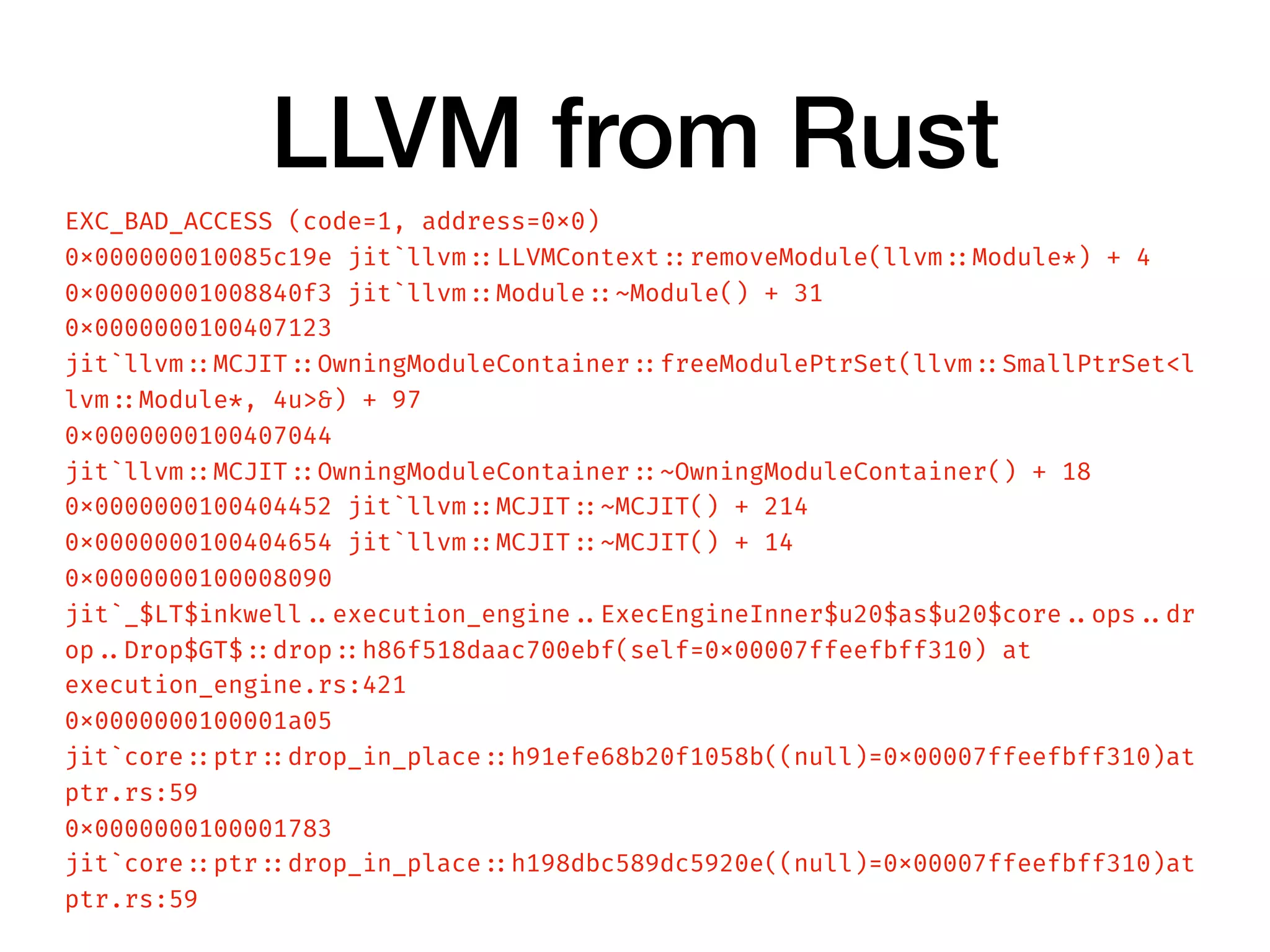 LLVM from Rust
EXC_BAD_ACCESS (code=1, address=0x0)
0x000000010085c19e jit`llvm ::LLVMContext ::removeModule(llvm ::Module*) + 4
0x00000001008840f3 jit`llvm ::Module ::~Module() + 31
0x0000000100407123
jit`llvm ::MCJIT ::OwningModuleContainer ::freeModulePtrSet(llvm ::SmallPtrSet<l
lvm ::Module*, 4u>&) + 97
0x0000000100407044
jit`llvm ::MCJIT ::OwningModuleContainer ::~OwningModuleContainer() + 18
0x0000000100404452 jit`llvm ::MCJIT ::~MCJIT() + 214
0x0000000100404654 jit`llvm ::MCJIT ::~MCJIT() + 14
0x0000000100008090
jit`_$LT$inkwell ..execution_engine ..ExecEngineInner$u20$as$u20$core ..ops ..dr
op ..Drop$GT$ ::drop ::h86f518daac700ebf(self=0x00007ffeefbff310) at
execution_engine.rs:421
0x0000000100001a05
jit`core ::ptr ::drop_in_place ::h91efe68b20f1058b((null)=0x00007ffeefbff310)at
ptr.rs:59
0x0000000100001783
jit`core ::ptr ::drop_in_place ::h198dbc589dc5920e((null)=0x00007ffeefbff310)at
ptr.rs:59
 