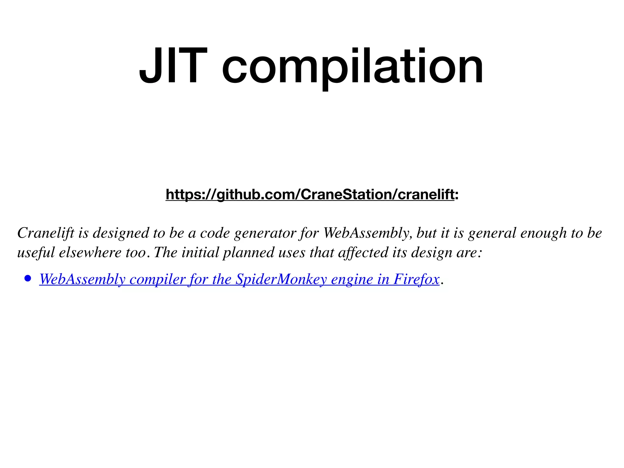 JIT compilation
https://github.com/CraneStation/cranelift:
 
Cranelift is designed to be a code generator for WebAssembly, but it is general enough to be
useful elsewhere too. The initial planned uses that affected its design are:
• WebAssembly compiler for the SpiderMonkey engine in Firefox.
 