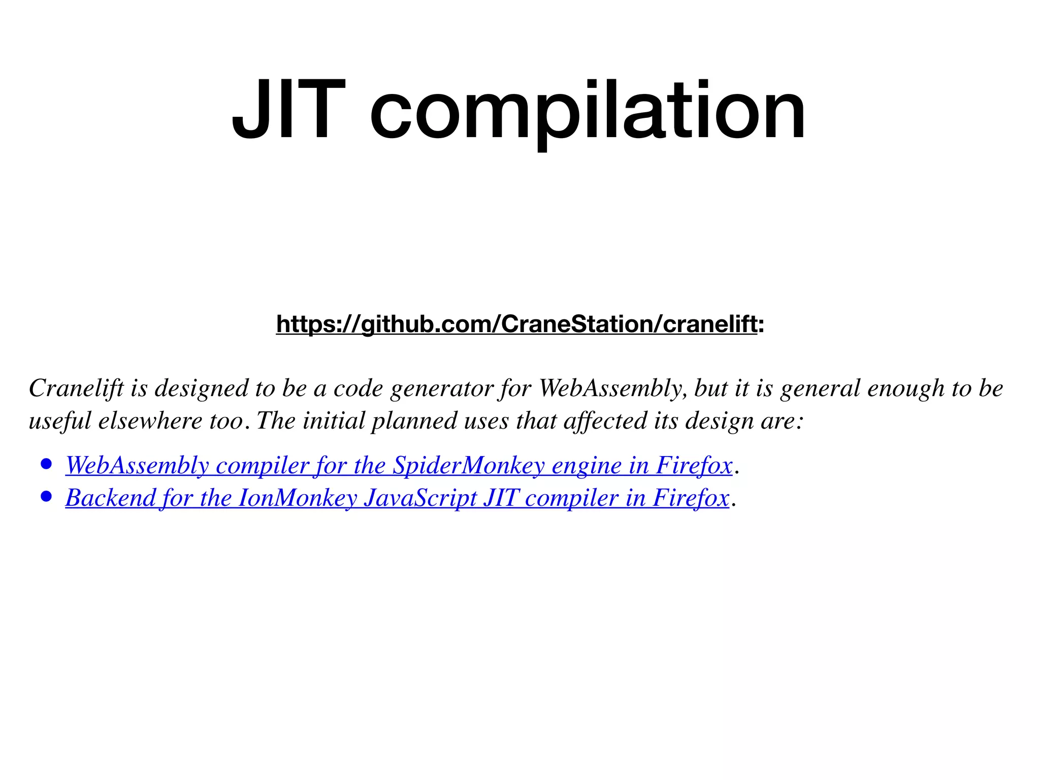 JIT compilation
https://github.com/CraneStation/cranelift:
 
Cranelift is designed to be a code generator for WebAssembly, but it is general enough to be
useful elsewhere too. The initial planned uses that affected its design are:
• WebAssembly compiler for the SpiderMonkey engine in Firefox.
• Backend for the IonMonkey JavaScript JIT compiler in Firefox.
 