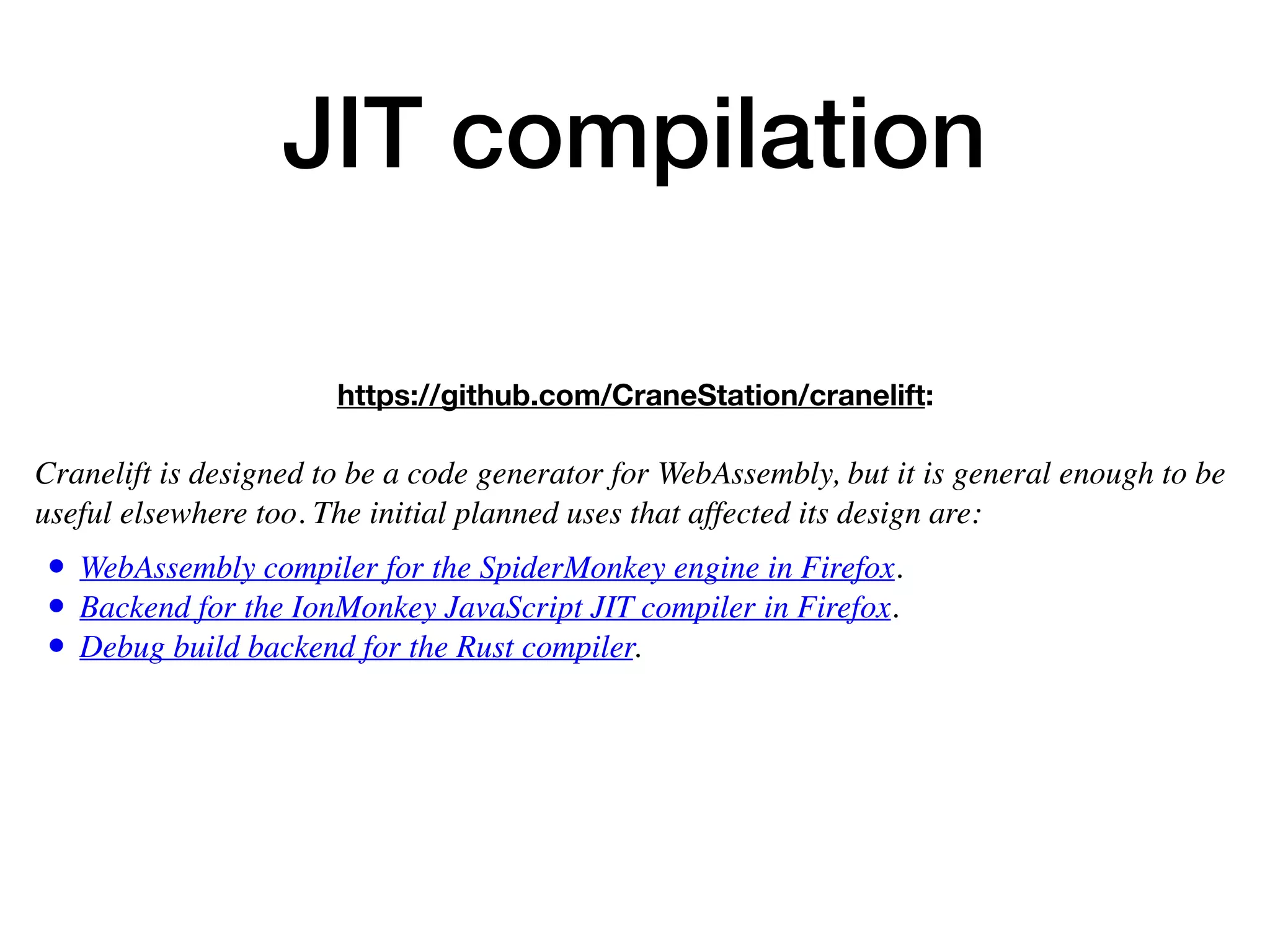 JIT compilation
https://github.com/CraneStation/cranelift:
 
Cranelift is designed to be a code generator for WebAssembly, but it is general enough to be
useful elsewhere too. The initial planned uses that affected its design are:
• WebAssembly compiler for the SpiderMonkey engine in Firefox.
• Backend for the IonMonkey JavaScript JIT compiler in Firefox.
• Debug build backend for the Rust compiler.
 
