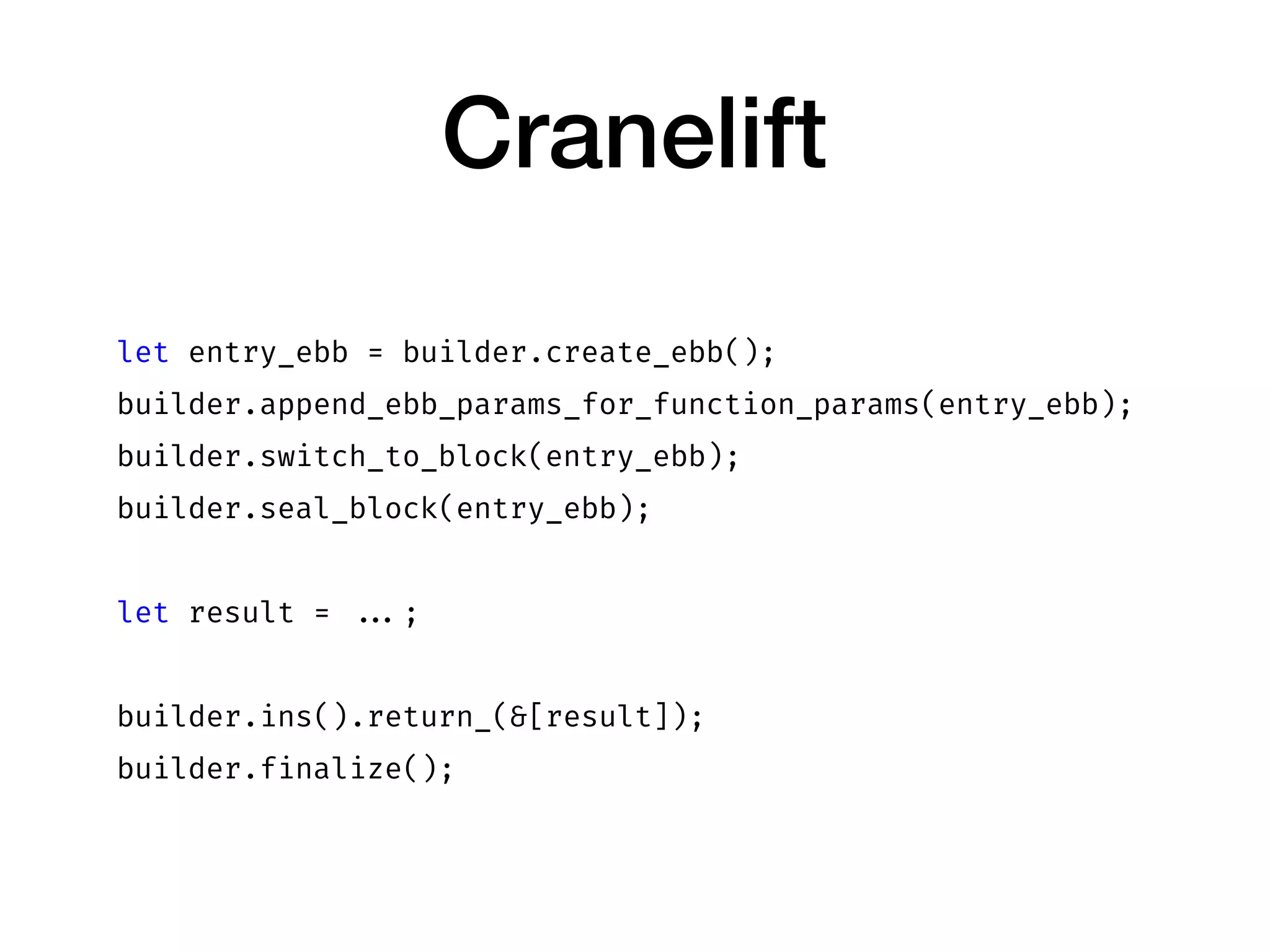 Cranelift
let entry_ebb = builder.create_ebb();
builder.append_ebb_params_for_function_params(entry_ebb);
builder.switch_to_block(entry_ebb);
builder.seal_block(entry_ebb);
let result = ...;
builder.ins().return_(&[result]);
builder.finalize();
 