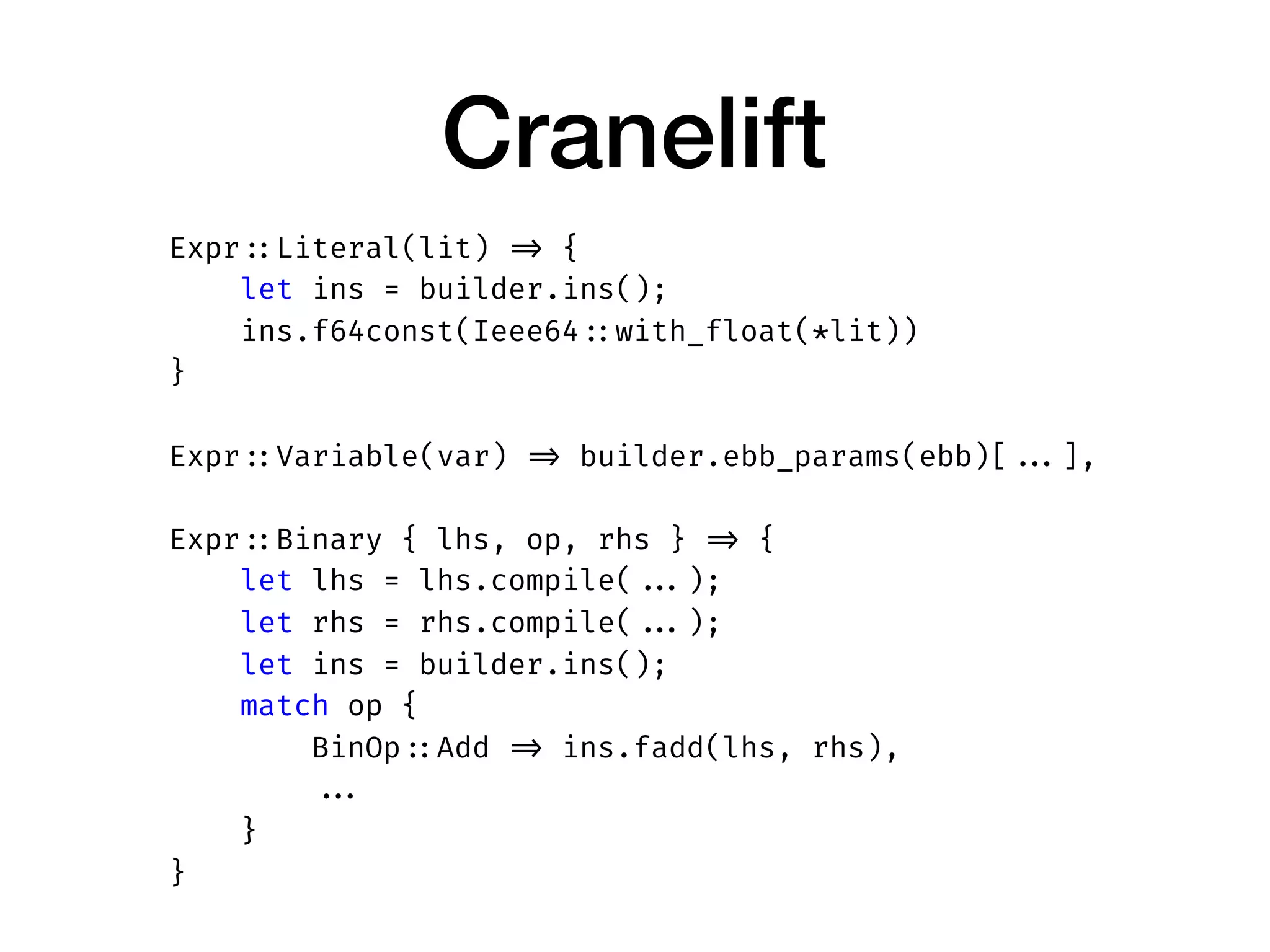 Cranelift
Expr ::Literal(lit) => {
let ins = builder.ins();
ins.f64const(Ieee64 ::with_float(*lit))
}
Expr ::Variable(var) => builder.ebb_params(ebb)[ ...],
Expr ::Binary { lhs, op, rhs } => {
let lhs = lhs.compile( ...);
let rhs = rhs.compile( ...);
let ins = builder.ins();
match op {
BinOp ::Add => ins.fadd(lhs, rhs),
...
}
}
 