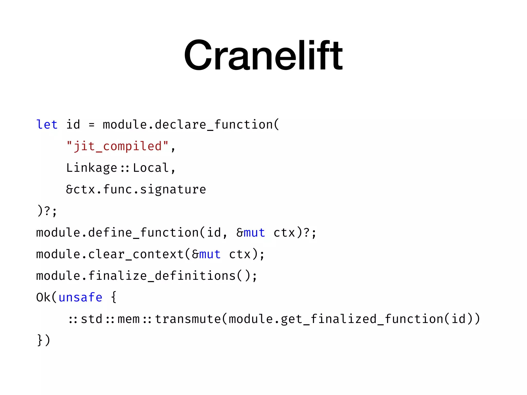Cranelift
let id = module.declare_function(
"jit_compiled",
Linkage ::Local,
&ctx.func.signature
)?;
module.define_function(id, &mut ctx)?;
module.clear_context(&mut ctx);
module.finalize_definitions();
Ok(unsafe {
::std ::mem ::transmute(module.get_finalized_function(id))
})
 