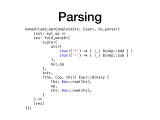 Parsing
named!(add_op<CompleteStr, Expr>, do_parse!(
init: mul_op >>
res: fold_many0!(
tuple!(
alt!(
char!('+') => { |_| BinOp ::Add } |
char!('-') => { |_| BinOp ::Sub }
),
mul_op
),
init,
|lhs, (op, rhs)| Expr ::Binary {
lhs: Box ::new(lhs),
op,
rhs: Box ::new(rhs),
}
) >>
(res)
));
 