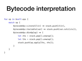 Bytecode interpretation
for op in &self.ops {
match op {
BytecodeOp ::Literal(lit) => stack.push(*lit),
BytecodeOp ::Variable(var) => stack.push(var.calc(ctx)),
BytecodeOp ::BinOp(op) => {
let rhs = stack.pop().unwrap();
let lhs = stack.pop().unwrap();
stack.push(op.apply(lhs, rhs));
}
}
}
 