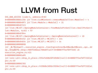 LLVM from Rust
EXC_BAD_ACCESS (code=1, address=0x0)
0x000000010085c19e jit`llvm ::LLVMContext ::removeModule(llvm ::Module*) + 4
0x00000001008840f3 jit`llvm ::Module ::~Module() + 31
0x0000000100407123
jit`llvm ::MCJIT ::OwningModuleContainer ::freeModulePtrSet(llvm ::SmallPtrSet<l
lvm ::Module*, 4u>&) + 97
0x0000000100407044
jit`llvm ::MCJIT ::OwningModuleContainer ::~OwningModuleContainer() + 18
0x0000000100404452 jit`llvm ::MCJIT ::~MCJIT() + 214
0x0000000100404654 jit`llvm ::MCJIT ::~MCJIT() + 14
0x0000000100008090
jit`_$LT$inkwell ..execution_engine ..ExecEngineInner$u20$as$u20$core ..ops ..dr
op ..Drop$GT$ ::drop ::h86f518daac700ebf(self=0x00007ffeefbff310) at
execution_engine.rs:421
0x0000000100001a05
jit`core ::ptr ::drop_in_place ::h91efe68b20f1058b((null)=0x00007ffeefbff310)at
ptr.rs:59
0x0000000100001783
jit`core ::ptr ::drop_in_place ::h198dbc589dc5920e((null)=0x00007ffeefbff310)at
ptr.rs:59
 