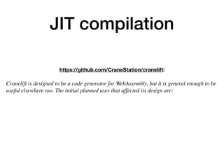 JIT compilation
https://github.com/CraneStation/cranelift:
 
Cranelift is designed to be a code generator for WebAssembly, but it is general enough to be
useful elsewhere too. The initial planned uses that affected its design are:
 