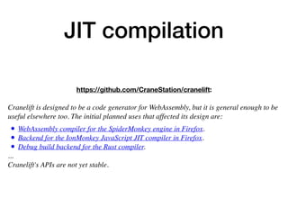 JIT compilation
https://github.com/CraneStation/cranelift:
 
Cranelift is designed to be a code generator for WebAssembly, but it is general enough to be
useful elsewhere too. The initial planned uses that affected its design are:
• WebAssembly compiler for the SpiderMonkey engine in Firefox.
• Backend for the IonMonkey JavaScript JIT compiler in Firefox.
• Debug build backend for the Rust compiler.
... 
Cranelift's APIs are not yet stable.
 