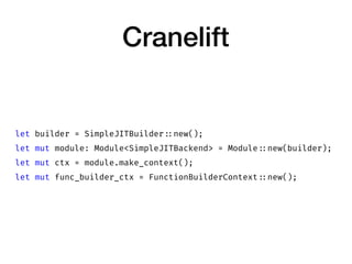 Cranelift
let builder = SimpleJITBuilder ::new();
let mut module: Module<SimpleJITBackend> = Module ::new(builder);
let mut ctx = module.make_context();
let mut func_builder_ctx = FunctionBuilderContext ::new();
 