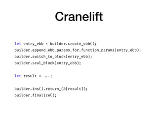 Cranelift
let entry_ebb = builder.create_ebb();
builder.append_ebb_params_for_function_params(entry_ebb);
builder.switch_to_block(entry_ebb);
builder.seal_block(entry_ebb);
let result = ...;
builder.ins().return_(&[result]);
builder.finalize();
 