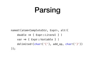 Parsing
named!(atom<CompleteStr, Expr>, alt!(
double => { Expr ::Literal } |
var => { Expr ::Variable } |
delimited!(char!...