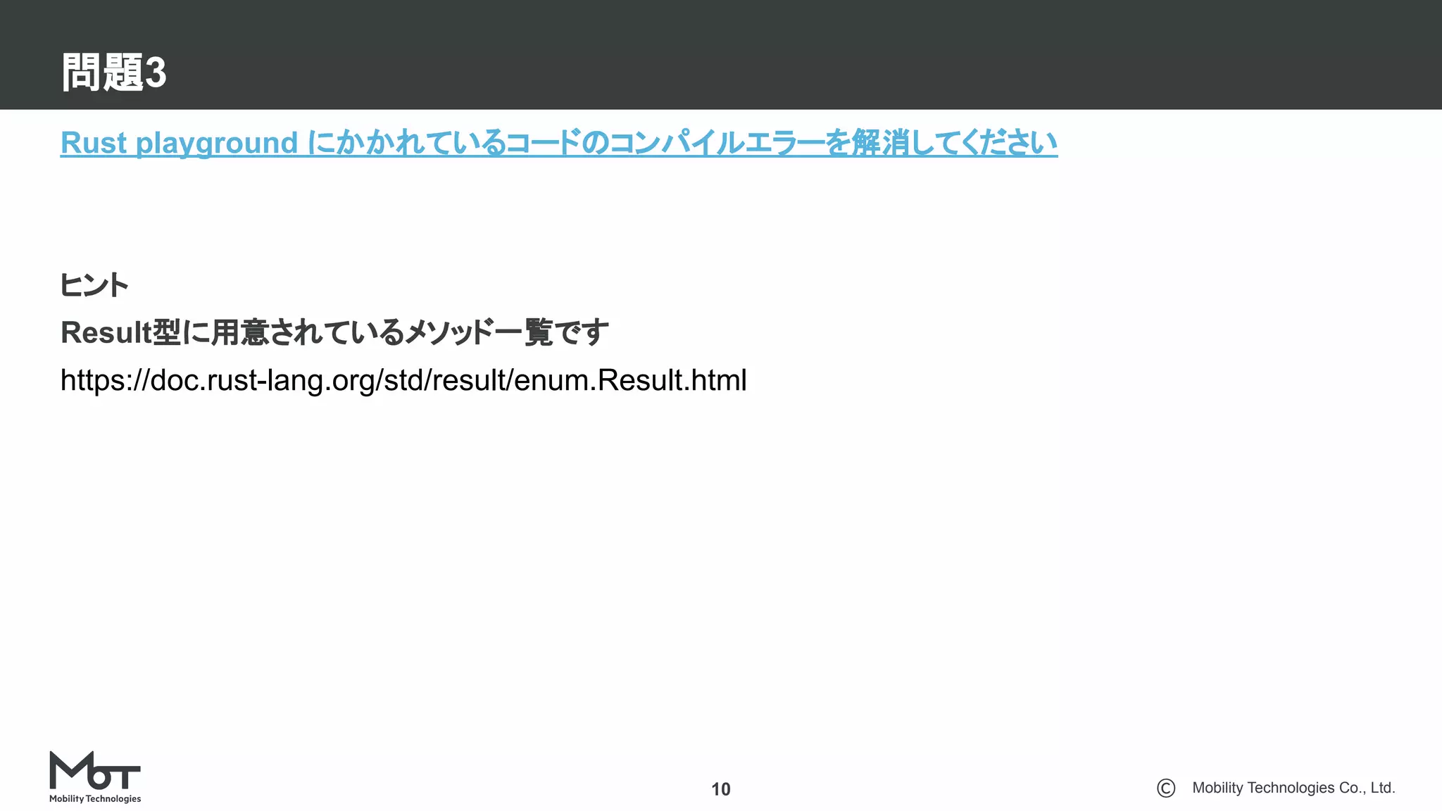 Mobility Technologies Co., Ltd.
問題3
10
Rust playground にかかれているコードのコンパイルエラーを解消してください
ヒント
Result型に用意されているメソッド一覧です
https://doc.rust-lang.org/std/result/enum.Result.html
 