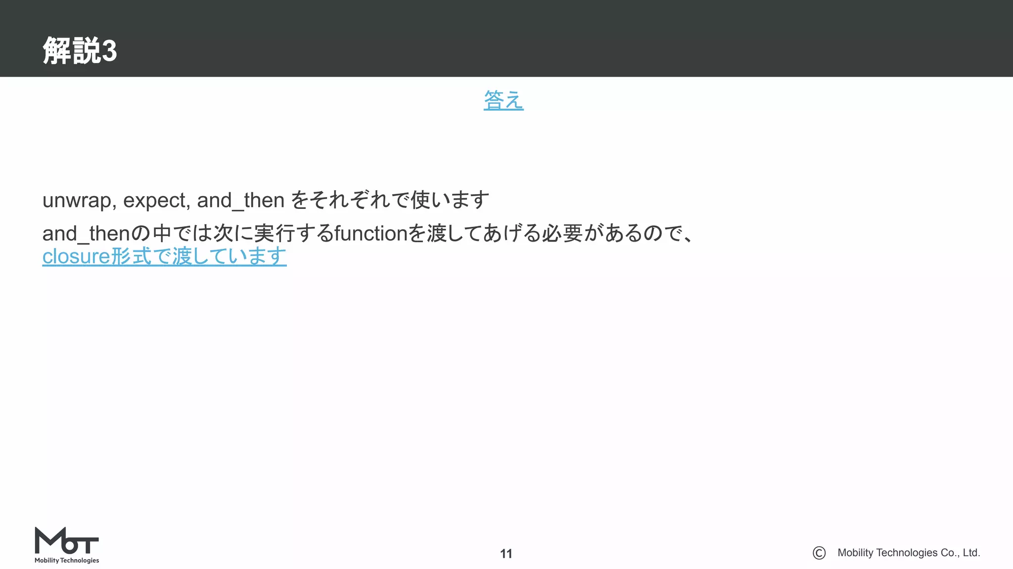 Mobility Technologies Co., Ltd.
解説3
11
答え
unwrap, expect, and_then をそれぞれで使います
and_thenの中では次に実行するfunctionを渡してあげる必要があるので、
closure形式で渡しています
 