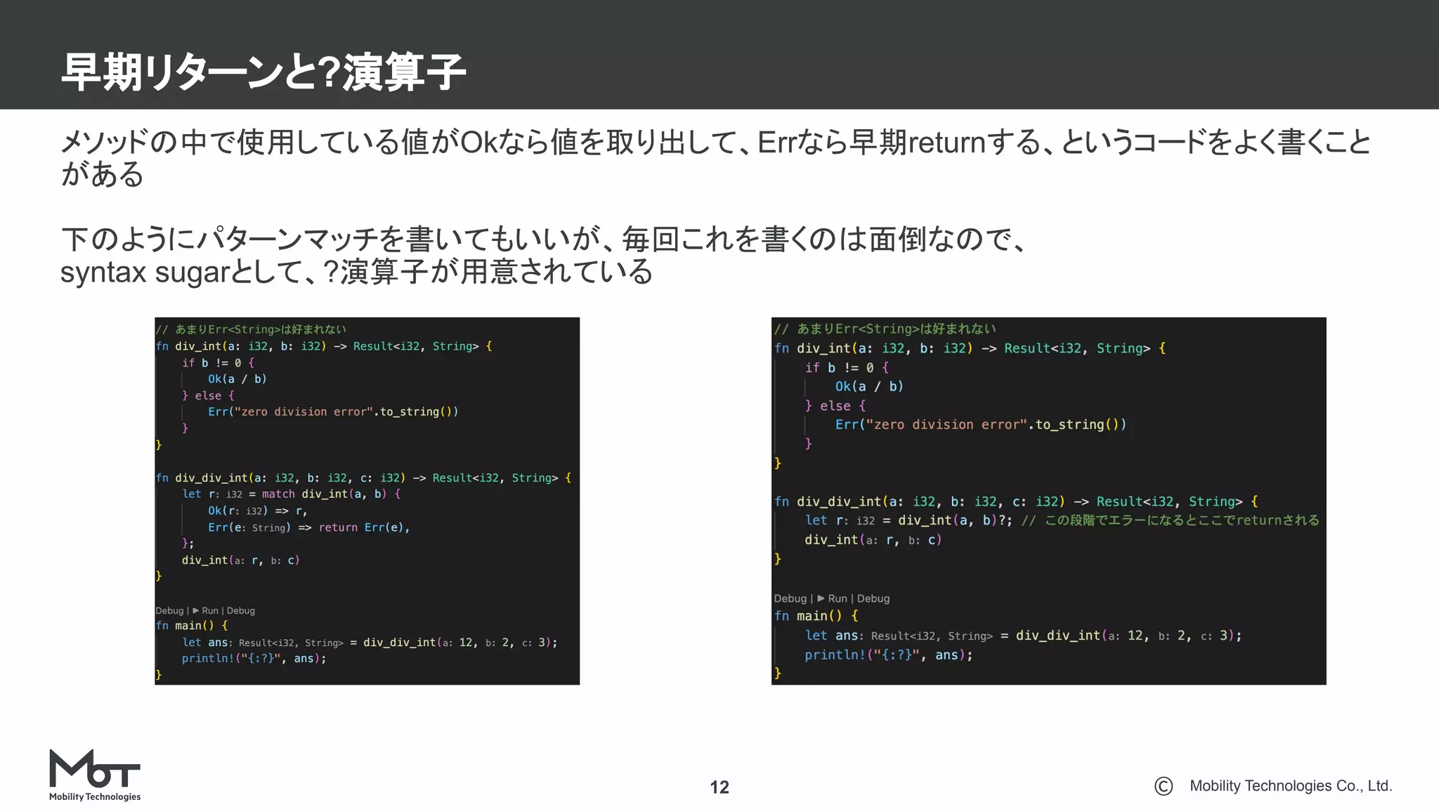 Mobility Technologies Co., Ltd.
早期リターンと?演算子
12
メソッドの中で使用している値がOkなら値を取り出して、Errなら早期returnする、というコードをよく書くこと
がある
下のようにパターンマッチを書いてもいいが、毎回これを書くのは面倒なので、
syntax sugarとして、?演算子が用意されている
 