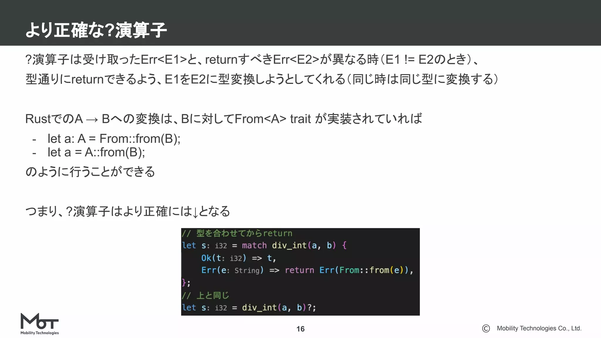 Mobility Technologies Co., Ltd.
より正確な?演算子
16
?演算子は受け取ったErr<E1>と、returnすべきErr<E2>が異なる時（E1 != E2のとき）、
型通りにreturnできるよう、E1をE2に型変換しようとしてくれる（同じ時は同じ型に変換する）
RustでのA → Bへの変換は、Bに対してFrom<A> trait が実装されていれば
- let a: A = From::from(B);
- let a = A::from(B);
のように行うことができる
つまり、?演算子はより正確には↓となる
 