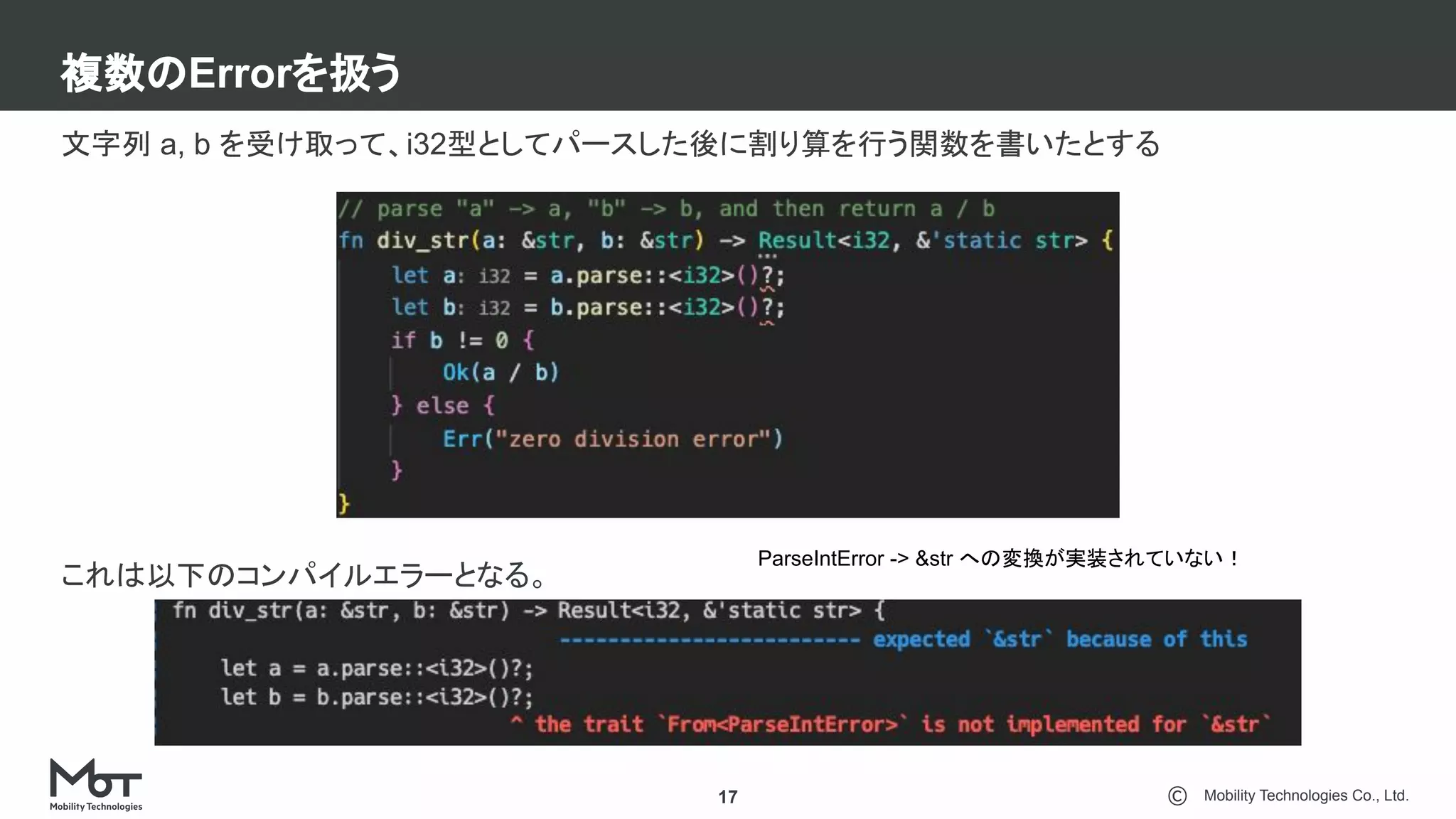 Mobility Technologies Co., Ltd.
複数のErrorを扱う
17
文字列 a, b を受け取って、i32型としてパースした後に割り算を行う関数を書いたとする
これは以下のコンパイルエラーとなる。
ParseIntError -> &str への変換が実装されていない！
 