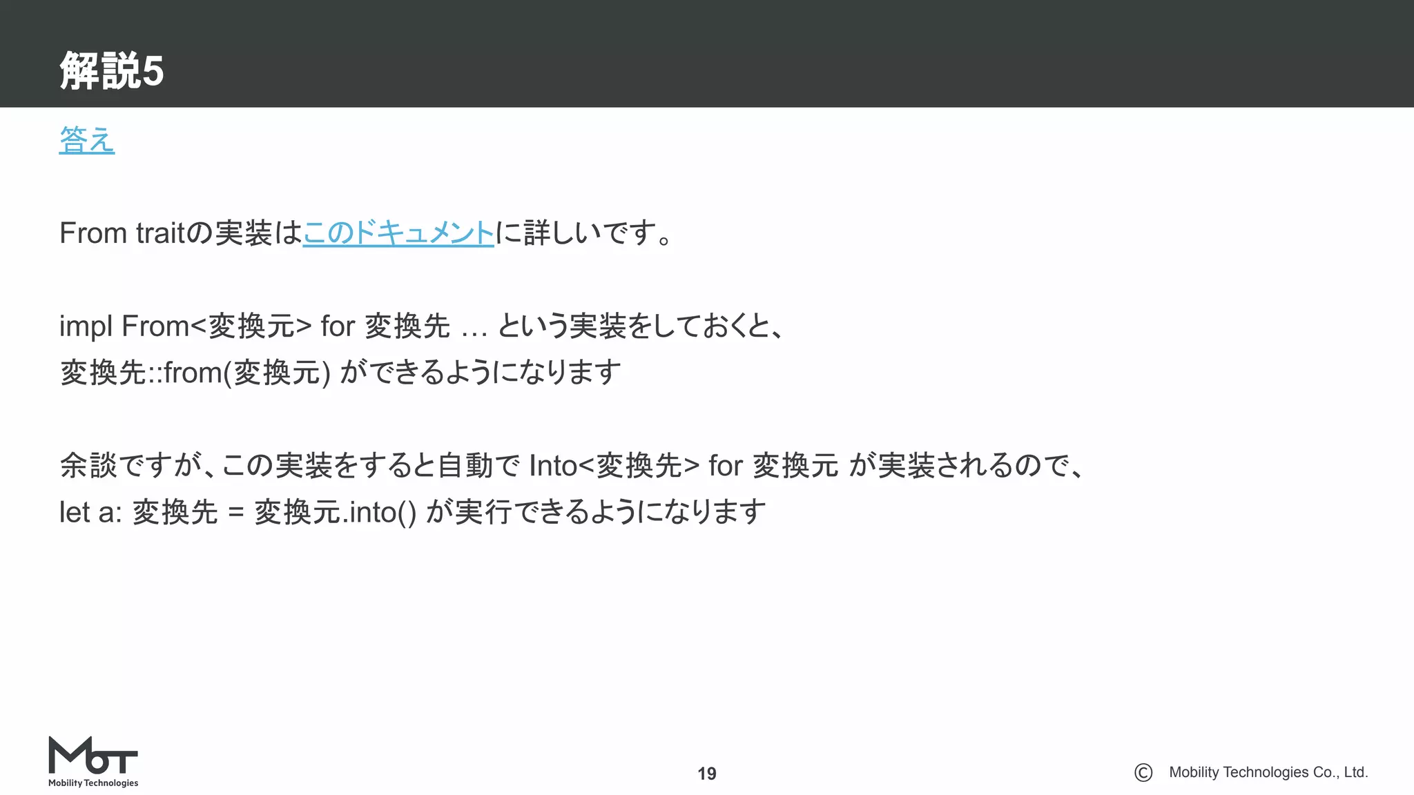 Mobility Technologies Co., Ltd.
解説5
19
答え
From traitの実装はこのドキュメントに詳しいです。
impl From<変換元> for 変換先 … という実装をしておくと、
変換先::from(変換元) ができるようになります
余談ですが、この実装をすると自動で Into<変換先> for 変換元 が実装されるので、
let a: 変換先 = 変換元.into() が実行できるようになります
 