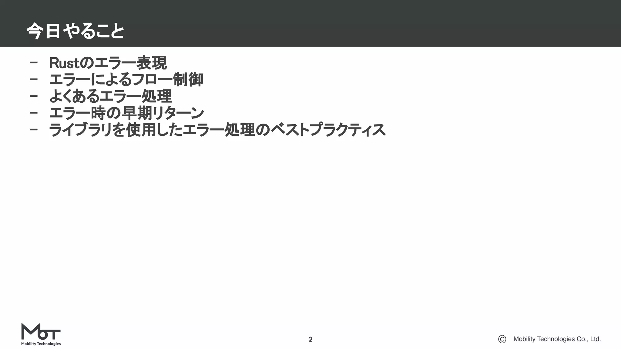 Mobility Technologies Co., Ltd.
今日やること
2
- Rustのエラー表現 
- エラーによるフロー制御 
- よくあるエラー処理 
- エラー時の早期リターン 
- ライブラリを使用したエラー処理のベストプラクティス 
 