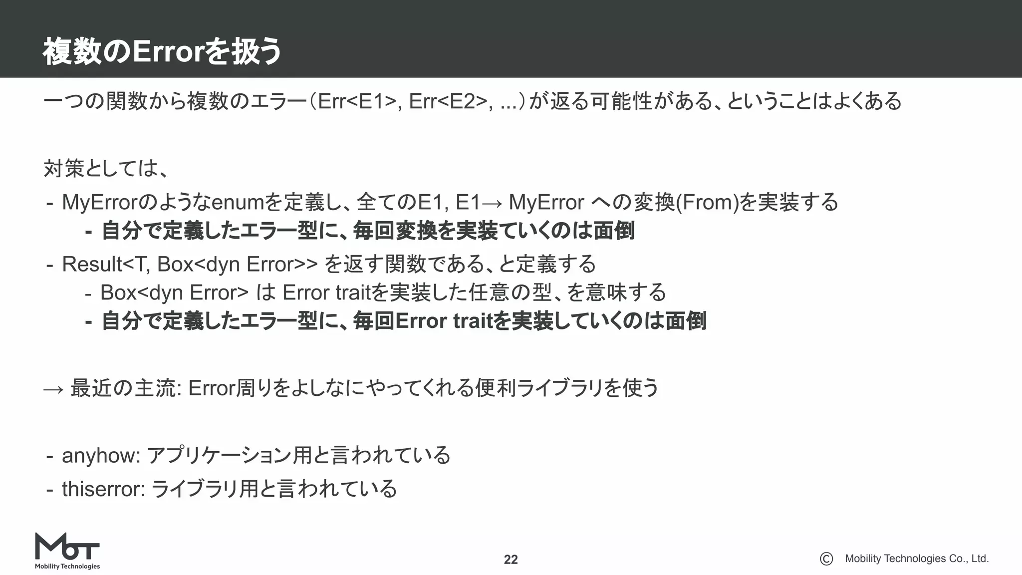 Mobility Technologies Co., Ltd.
複数のErrorを扱う
22
一つの関数から複数のエラー（Err<E1>, Err<E2>, ...）が返る可能性がある、ということはよくある
対策としては、
- MyErrorのようなenumを定義し、全てのE1, E1→ MyError への変換(From)を実装する
- 自分で定義したエラー型に、毎回変換を実装ていくのは面倒
- Result<T, Box<dyn Error>> を返す関数である、と定義する
- Box<dyn Error> は Error traitを実装した任意の型、を意味する
- 自分で定義したエラー型に、毎回Error traitを実装していくのは面倒
→ 最近の主流: Error周りをよしなにやってくれる便利ライブラリを使う
- anyhow: アプリケーション用と言われている
- thiserror: ライブラリ用と言われている
 
