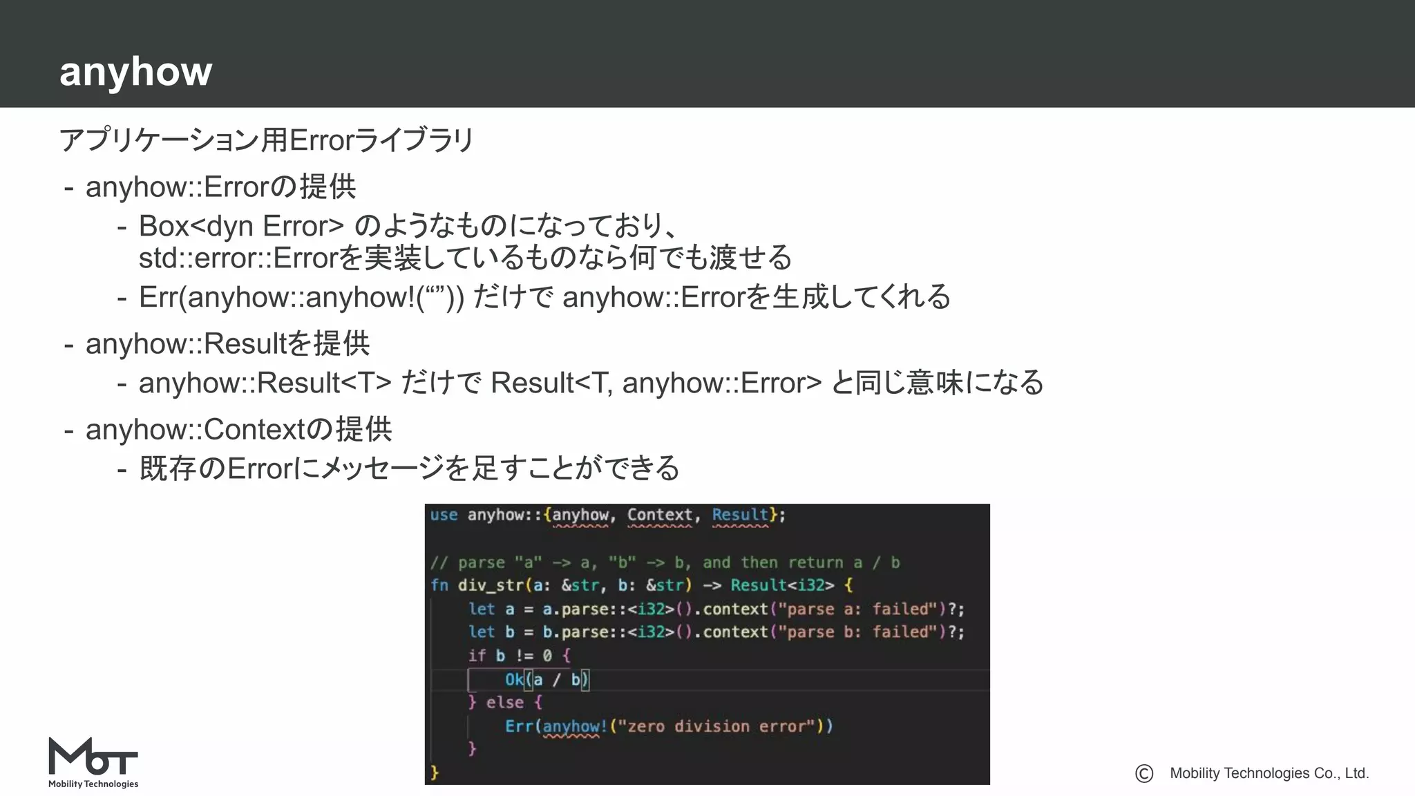 Mobility Technologies Co., Ltd.
anyhow
23
アプリケーション用Errorライブラリ
- anyhow::Errorの提供
- Box<dyn Error> のようなものになっており、
std::error::Errorを実装しているものなら何でも渡せる
- Err(anyhow::anyhow!(“”)) だけで anyhow::Errorを生成してくれる
- anyhow::Resultを提供
- anyhow::Result<T> だけで Result<T, anyhow::Error> と同じ意味になる
- anyhow::Contextの提供
- 既存のErrorにメッセージを足すことができる
 