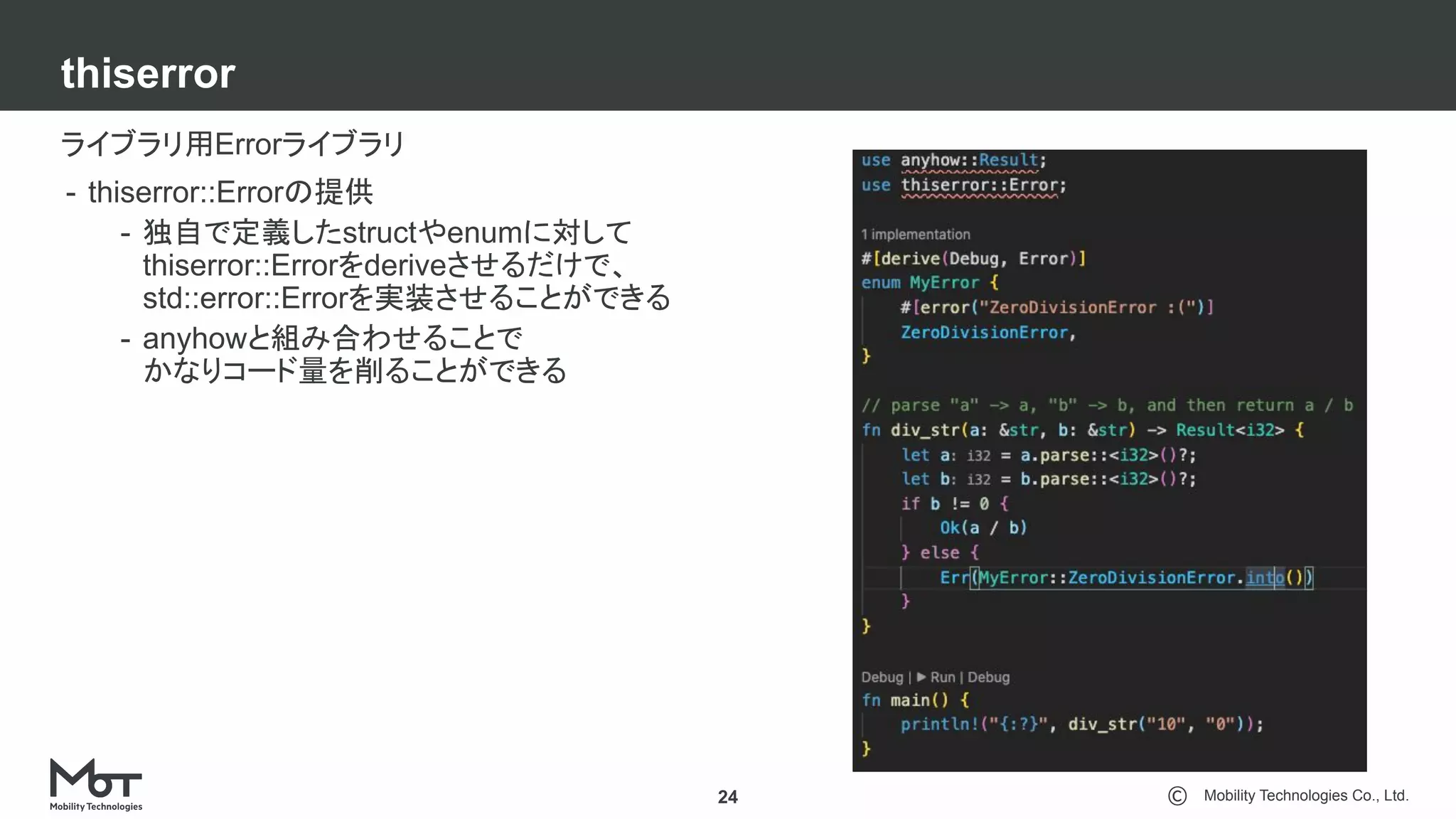 Mobility Technologies Co., Ltd.
thiserror
24
ライブラリ用Errorライブラリ
- thiserror::Errorの提供
- 独自で定義したstructやenumに対して
thiserror::Errorをderiveさせるだけで、
std::error::Errorを実装させることができる
- anyhowと組み合わせることで
かなりコード量を削ることができる
 