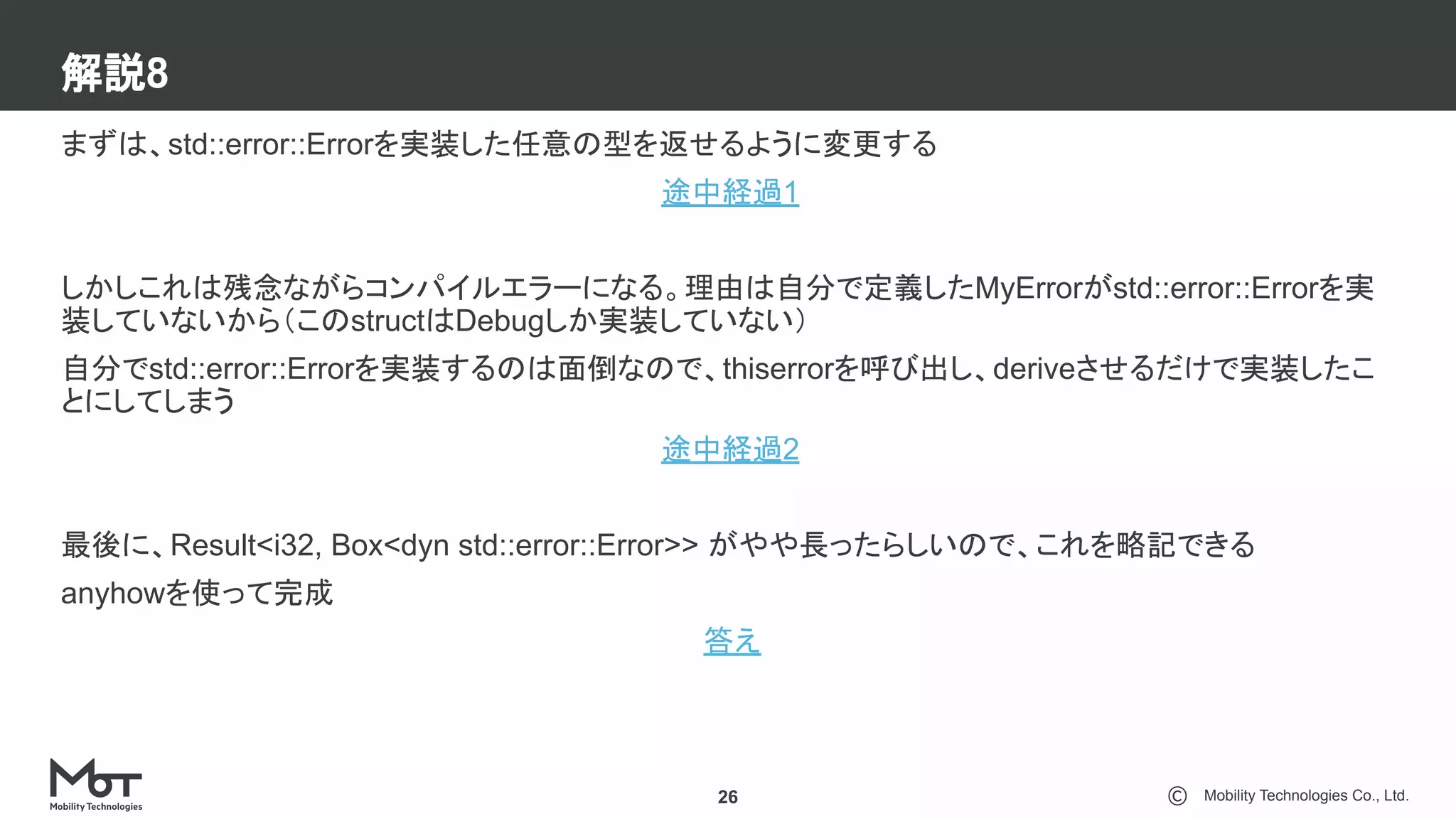 Mobility Technologies Co., Ltd.
解説8
26
まずは、std::error::Errorを実装した任意の型を返せるように変更する
途中経過1
しかしこれは残念ながらコンパイルエラーになる。理由は自分で定義したMyErrorがstd::error::Errorを実
装していないから（このstructはDebugしか実装していない）
自分でstd::error::Errorを実装するのは面倒なので、thiserrorを呼び出し、deriveさせるだけで実装したこ
とにしてしまう
途中経過2
最後に、Result<i32, Box<dyn std::error::Error>> がやや長ったらしいので、これを略記できる
anyhowを使って完成
答え
 