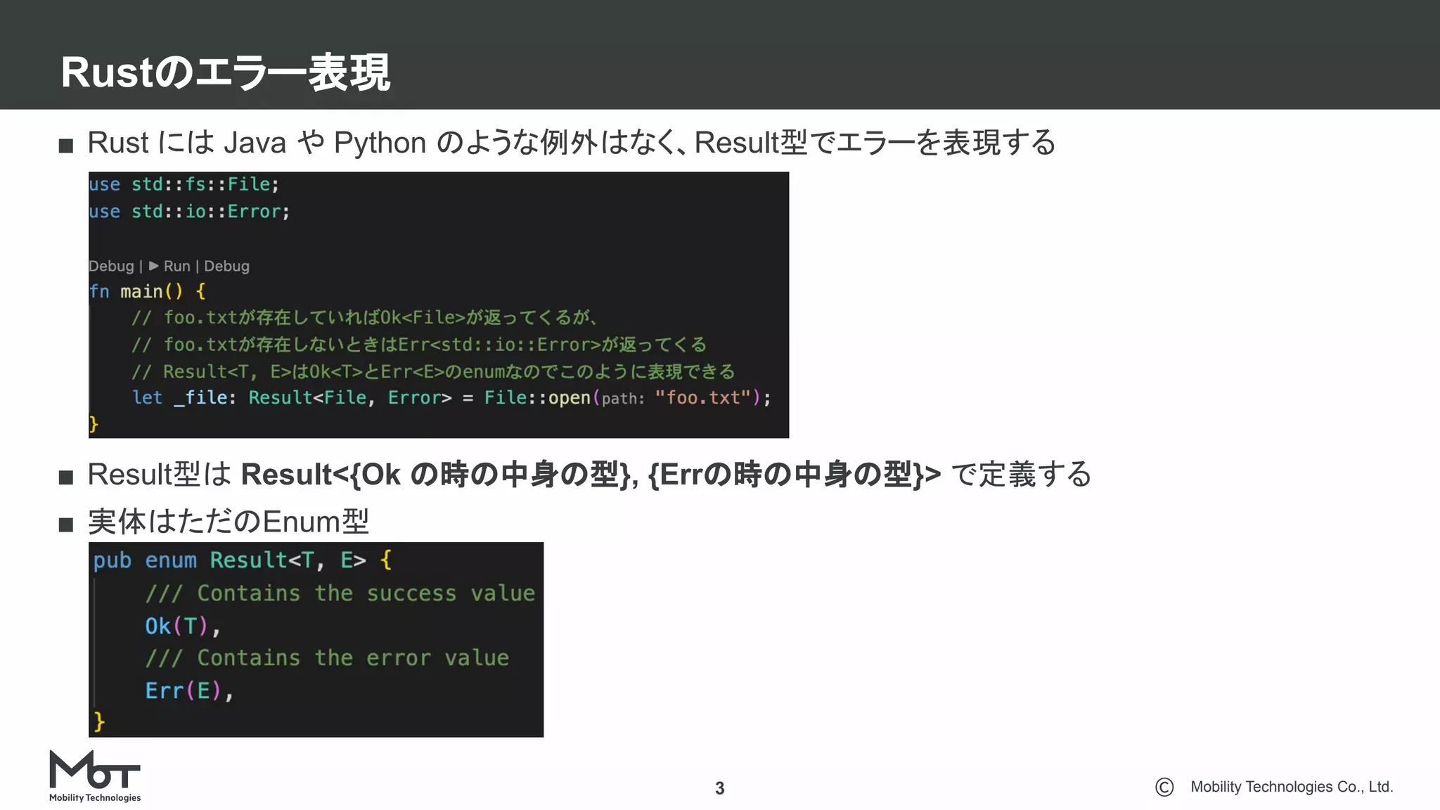 Mobility Technologies Co., Ltd.
Rustのエラー表現
3
■ Rust には Java や Python のような例外はなく、Result型でエラーを表現する
■ Result型は Result<{Ok の時の中身の型}, {Errの時の中身の型}> で定義する
■ 実体はただのEnum型
 