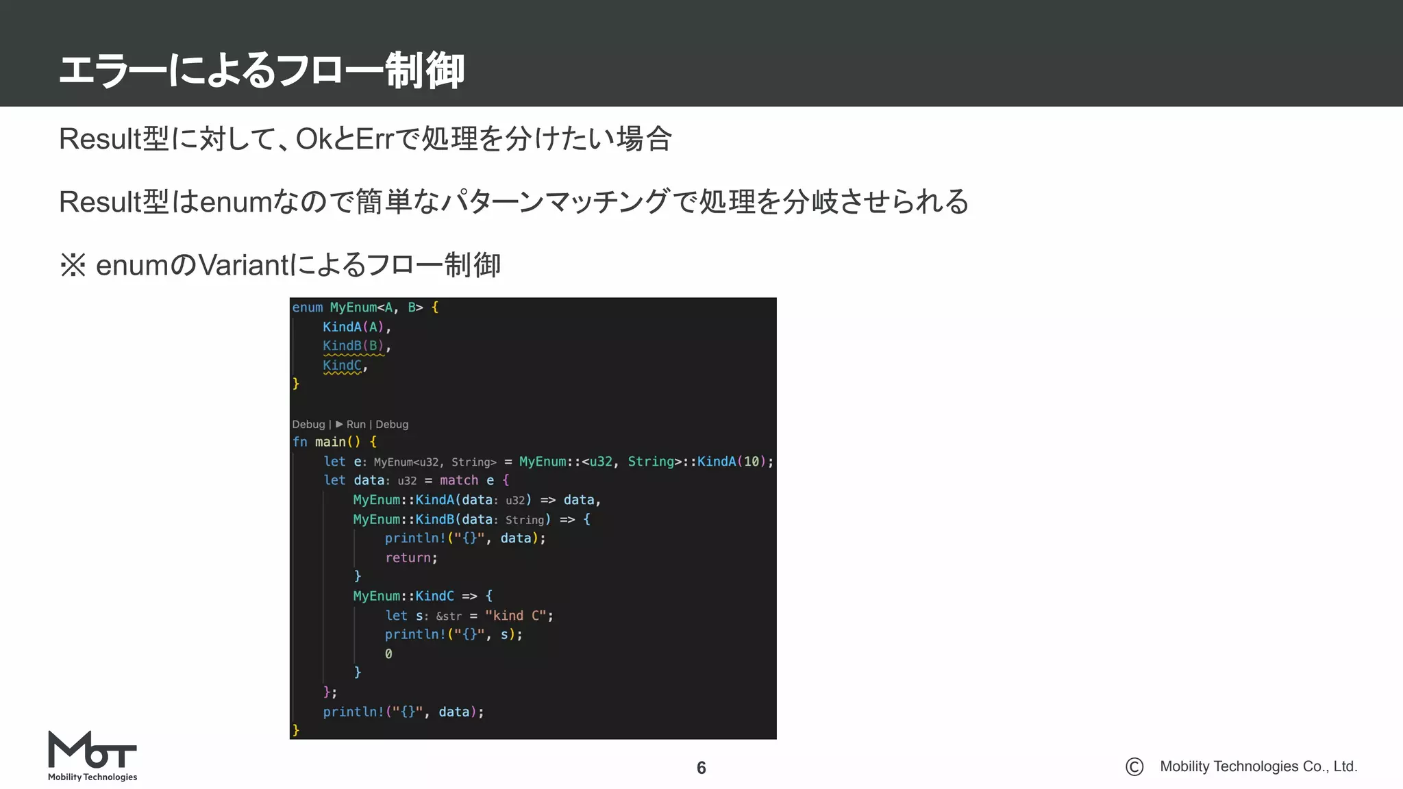 Mobility Technologies Co., Ltd.
エラーによるフロー制御
6
Result型に対して、OkとErrで処理を分けたい場合
Result型はenumなので簡単なパターンマッチングで処理を分岐させられる
※ enumのVariantによるフロー制御
 