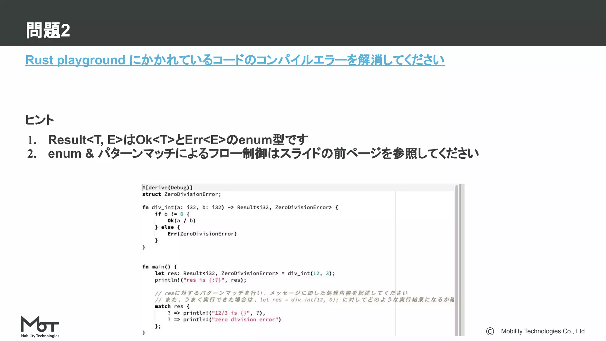 Mobility Technologies Co., Ltd.
問題2
7
Rust playground にかかれているコードのコンパイルエラーを解消してください
ヒント
1. Result<T, E>はOk<T>とErr<E>のenum型です
2. enum & パターンマッチによるフロー制御はスライドの前ページを参照してください
 