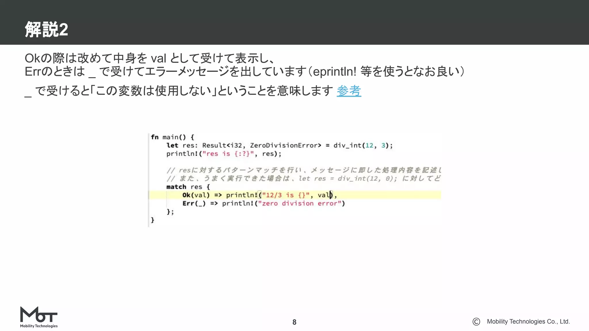 Mobility Technologies Co., Ltd.
解説2
8
Okの際は改めて中身を val として受けて表示し、
Errのときは _ で受けてエラーメッセージを出しています（eprintln! 等を使うとなお良い）
_ で受けると「この変数は使用しない」ということを意味します 参考
 