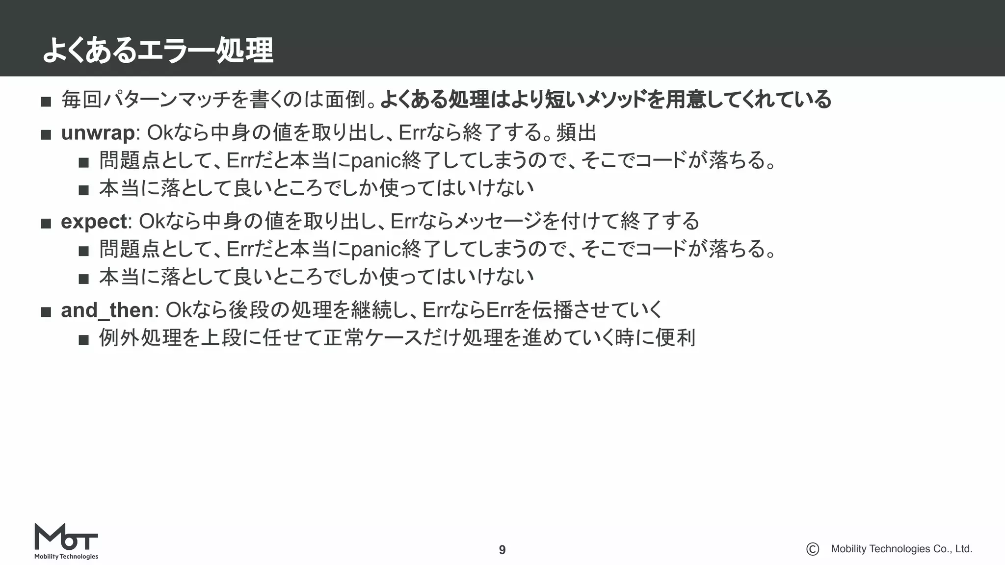 Mobility Technologies Co., Ltd.
よくあるエラー処理
9
■ 毎回パターンマッチを書くのは面倒。よくある処理はより短いメソッドを用意してくれている
■ unwrap: Okなら中身の値を取り出し、Errなら終了する。頻出
■ 問題点として、Errだと本当にpanic終了してしまうので、そこでコードが落ちる。
■ 本当に落として良いところでしか使ってはいけない
■ expect: Okなら中身の値を取り出し、Errならメッセージを付けて終了する
■ 問題点として、Errだと本当にpanic終了してしまうので、そこでコードが落ちる。
■ 本当に落として良いところでしか使ってはいけない
■ and_then: Okなら後段の処理を継続し、ErrならErrを伝播させていく
■ 例外処理を上段に任せて正常ケースだけ処理を進めていく時に便利
 