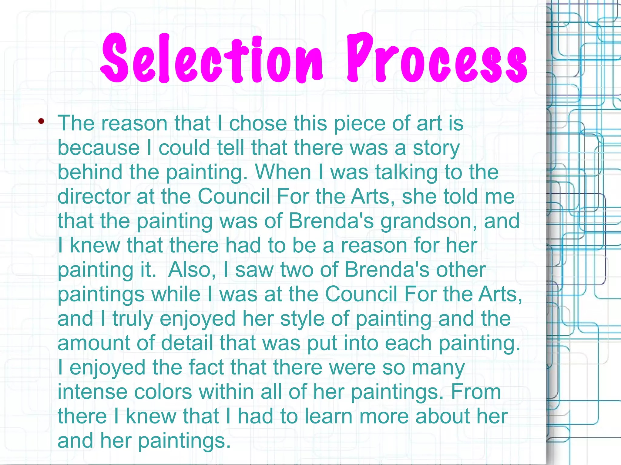 Selection Process

The reason that I chose this piece of art is
because I could tell that there was a story
behind the painting. When I was talking to the
director at the Council For the Arts, she told me
that the painting was of Brenda's grandson, and
I knew that there had to be a reason for her
painting it. Also, I saw two of Brenda's other
paintings while I was at the Council For the Arts,
and I truly enjoyed her style of painting and the
amount of detail that was put into each painting.
I enjoyed the fact that there were so many
intense colors within all of her paintings. From
there I knew that I had to learn more about her
and her paintings.
 