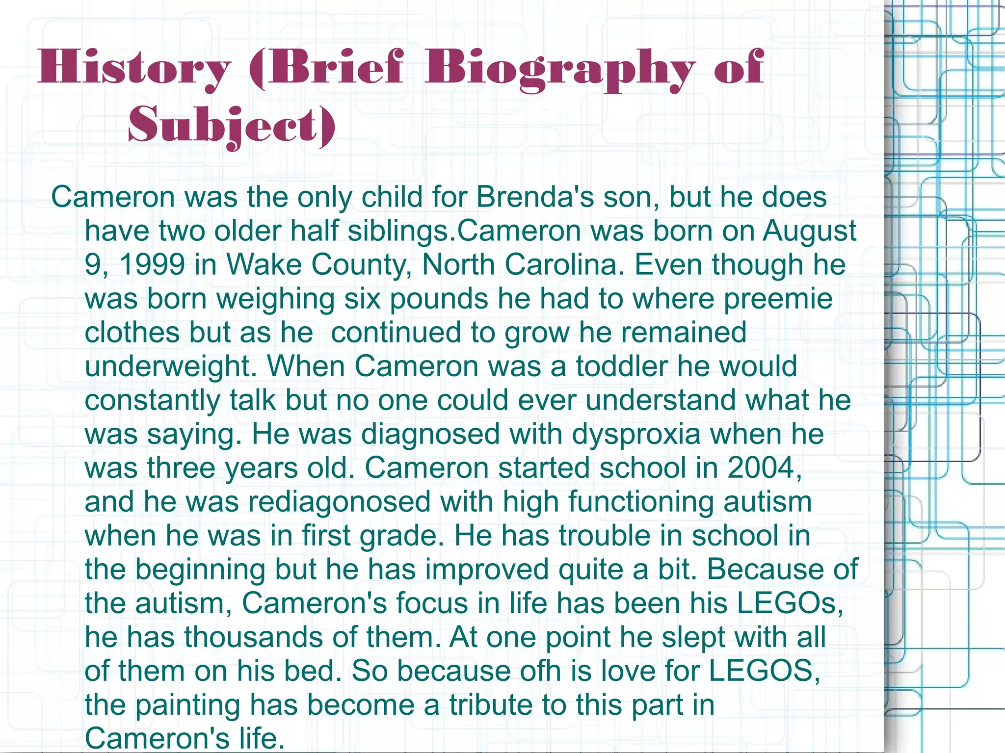 History (Brief Biography of
Subject)
Cameron was the only child for Brenda's son, but he does
have two older half siblings.Cameron was born on August
9, 1999 in Wake County, North Carolina. Even though he
was born weighing six pounds he had to where preemie
clothes but as he continued to grow he remained
underweight. When Cameron was a toddler he would
constantly talk but no one could ever understand what he
was saying. He was diagnosed with dysproxia when he
was three years old. Cameron started school in 2004,
and he was rediagonosed with high functioning autism
when he was in first grade. He has trouble in school in
the beginning but he has improved quite a bit. Because of
the autism, Cameron's focus in life has been his LEGOs,
he has thousands of them. At one point he slept with all
of them on his bed. So because ofh is love for LEGOS,
the painting has become a tribute to this part in
Cameron's life.
 