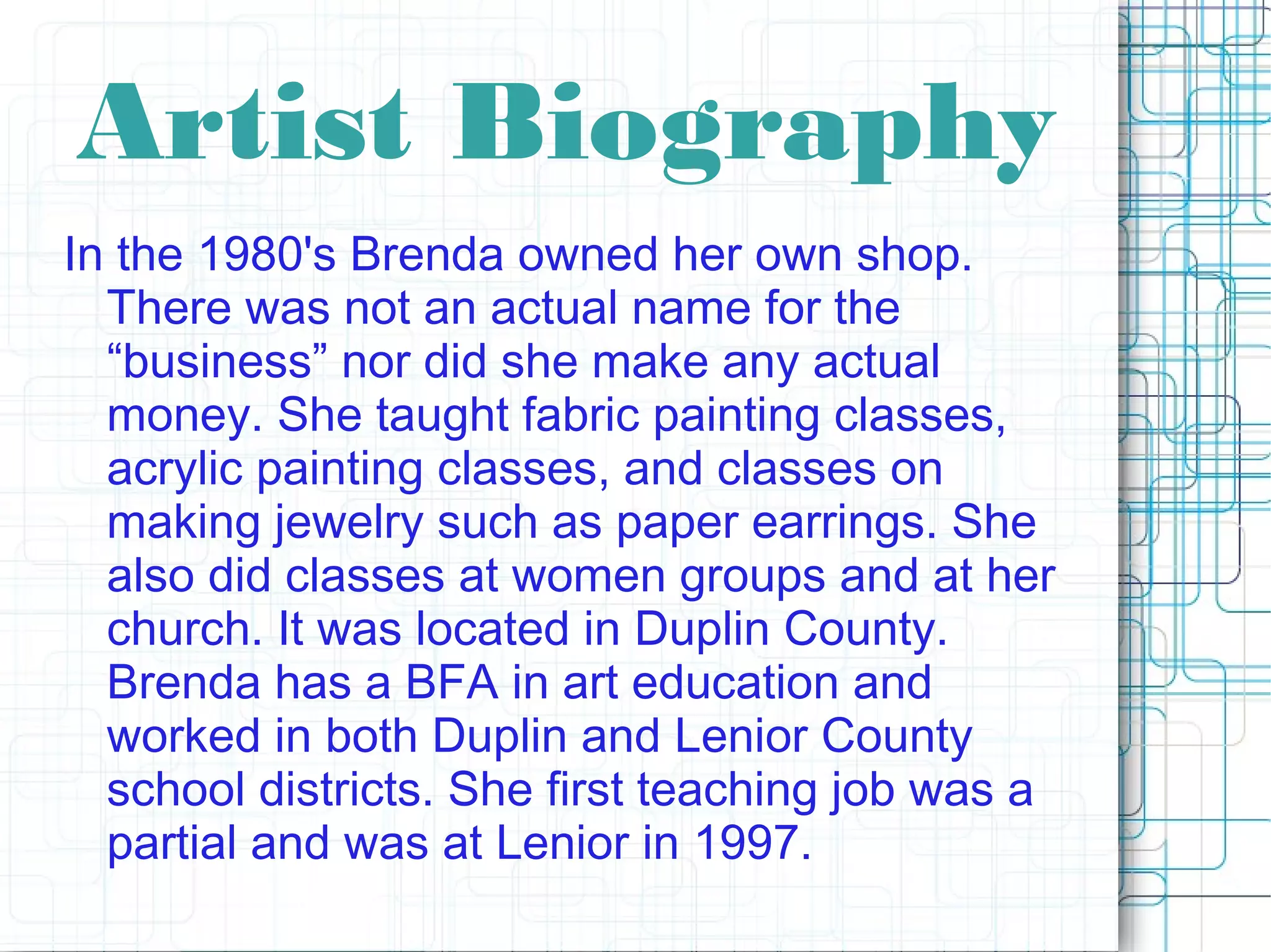 Artist Biography
In the 1980's Brenda owned her own shop.
There was not an actual name for the
“business” nor did she make any actual
money. She taught fabric painting classes,
acrylic painting classes, and classes on
making jewelry such as paper earrings. She
also did classes at women groups and at her
church. It was located in Duplin County.
Brenda has a BFA in art education and
worked in both Duplin and Lenior County
school districts. She first teaching job was a
partial and was at Lenior in 1997.
 