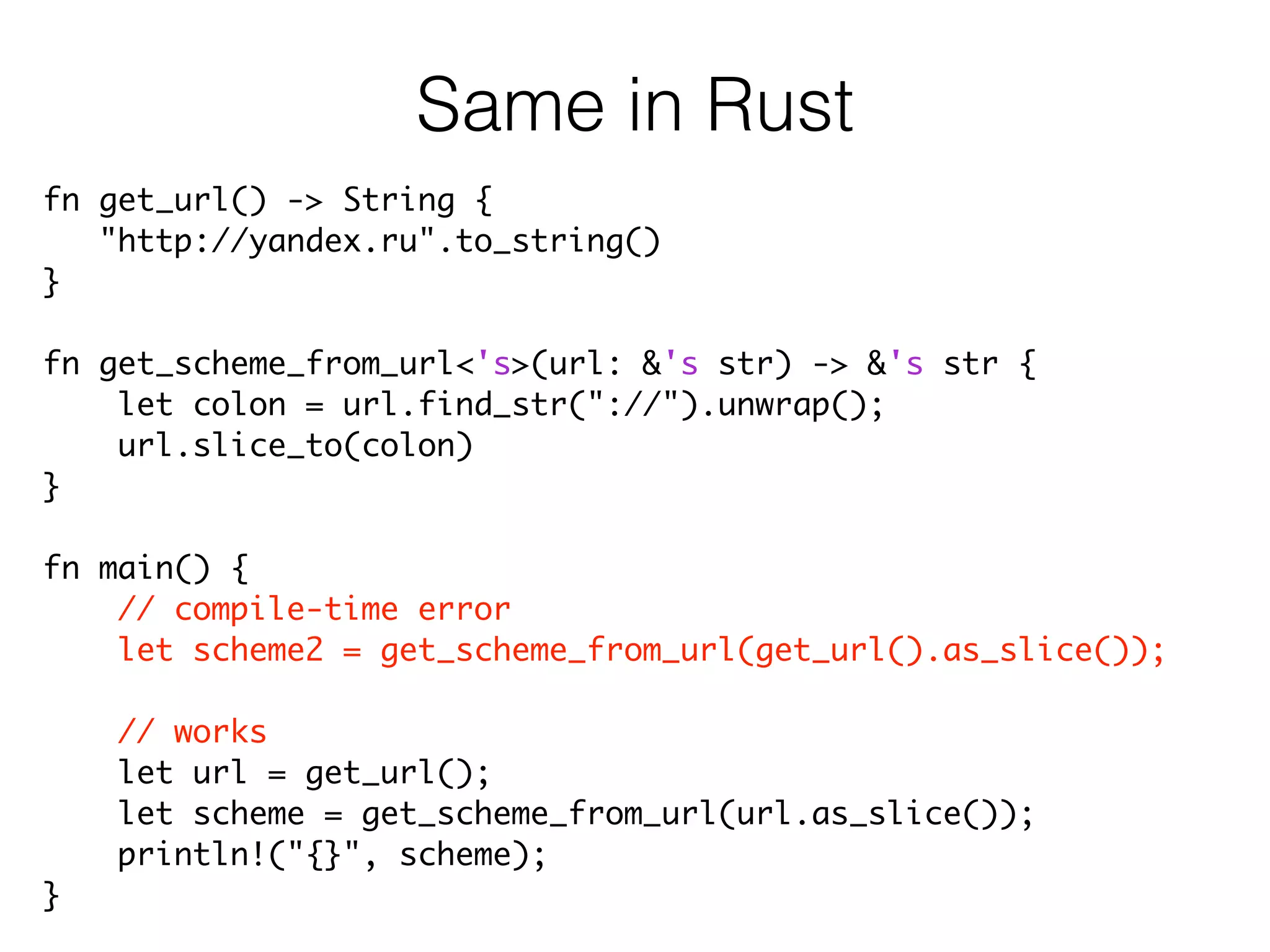 fn get_url() -> String {	
"http://yandex.ru".to_string()	
}	
!
fn get_scheme_from_url<'s>(url: &'s str) -> &'s str {	
let colon = url.find_str("://").unwrap();	
url.slice_to(colon)	
}	
!
fn main() {	
// compile-time error	
let scheme2 = get_scheme_from_url(get_url().as_slice());	
!
// works	
let url = get_url();	
let scheme = get_scheme_from_url(url.as_slice());	
println!("{}", scheme);	
}
Same in Rust
 
