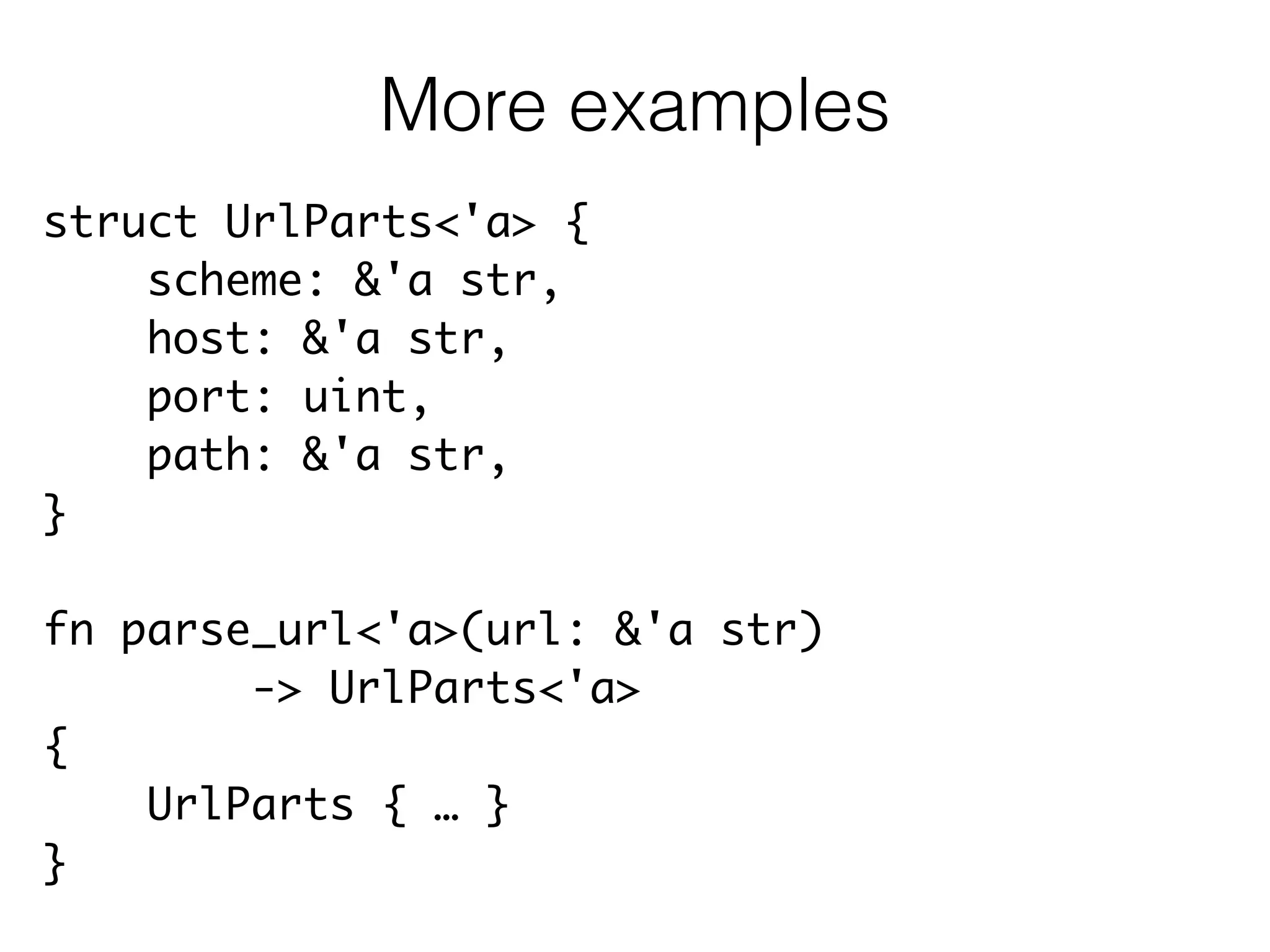 struct UrlParts<'a> {	
scheme: &'a str,	
host: &'a str,	
port: uint,	
path: &'a str,	
}	
!
fn parse_url<'a>(url: &'a str)	
-> UrlParts<'a>	
{	
UrlParts { … }	
}
More examples
 