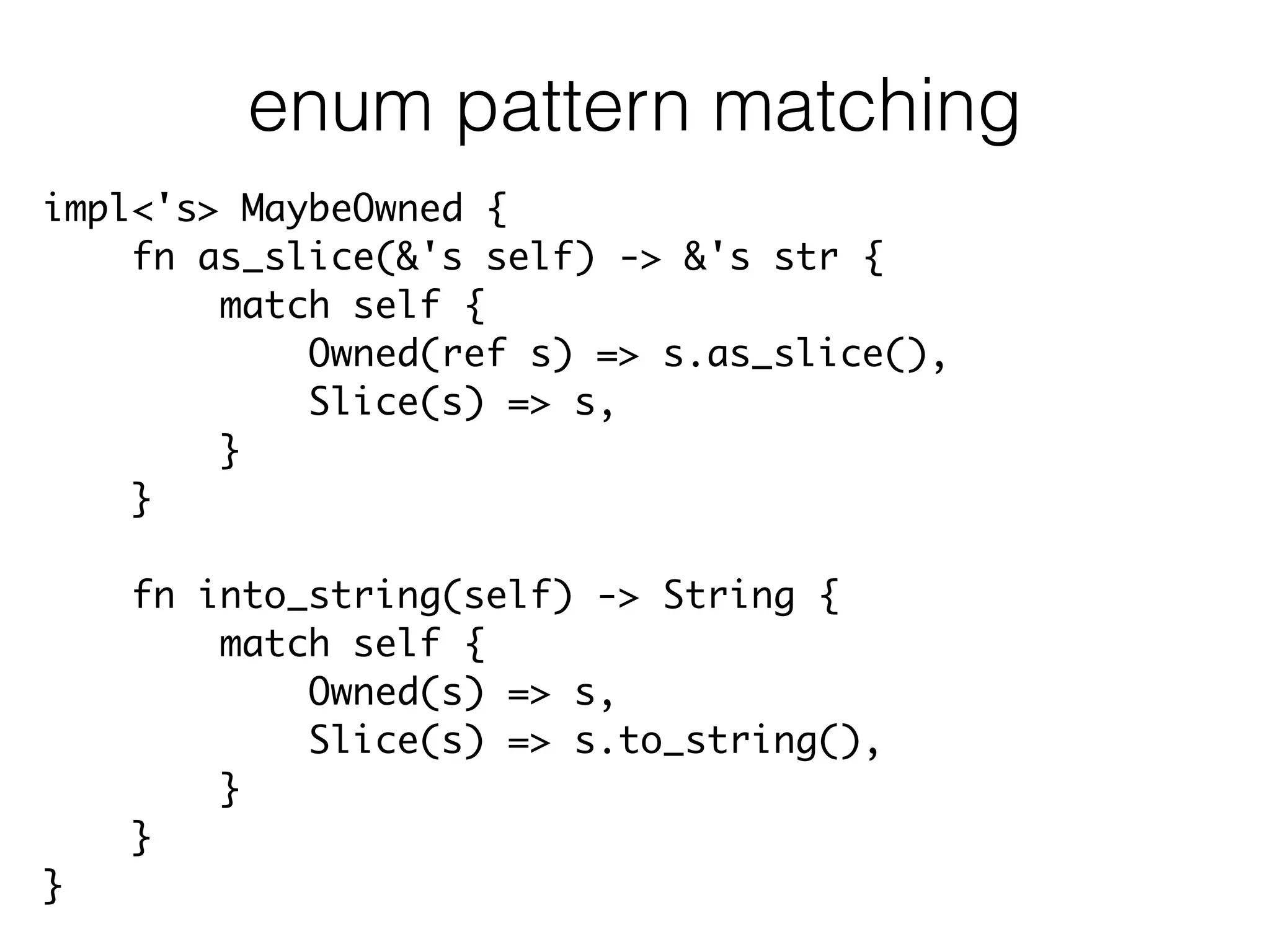 impl<'s> MaybeOwned {	
fn as_slice(&'s self) -> &'s str {	
match self {	
Owned(ref s) => s.as_slice(),	
Slice(s) => s,	
}	
}	
!
fn into_string(self) -> String {	
match self {	
Owned(s) => s,	
Slice(s) => s.to_string(),	
}	
}	
}
enum pattern matching
 