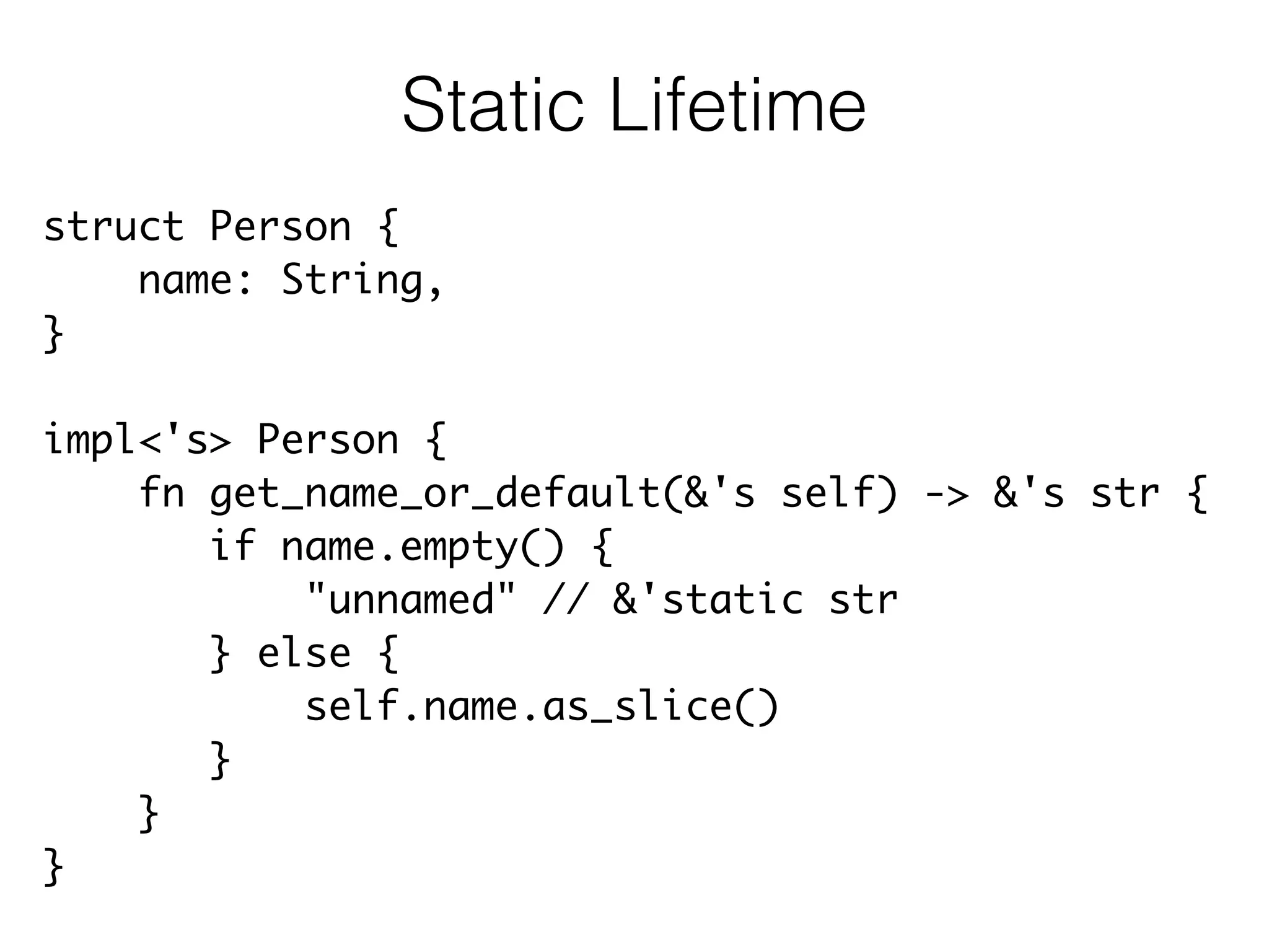struct Person {	
name: String,	
}	
!
impl<'s> Person {	
fn get_name_or_default(&'s self) -> &'s str {	
if name.empty() {	
"unnamed" // &'static str	
} else {	
self.name.as_slice()	
}	
}	
}
Static Lifetime
 