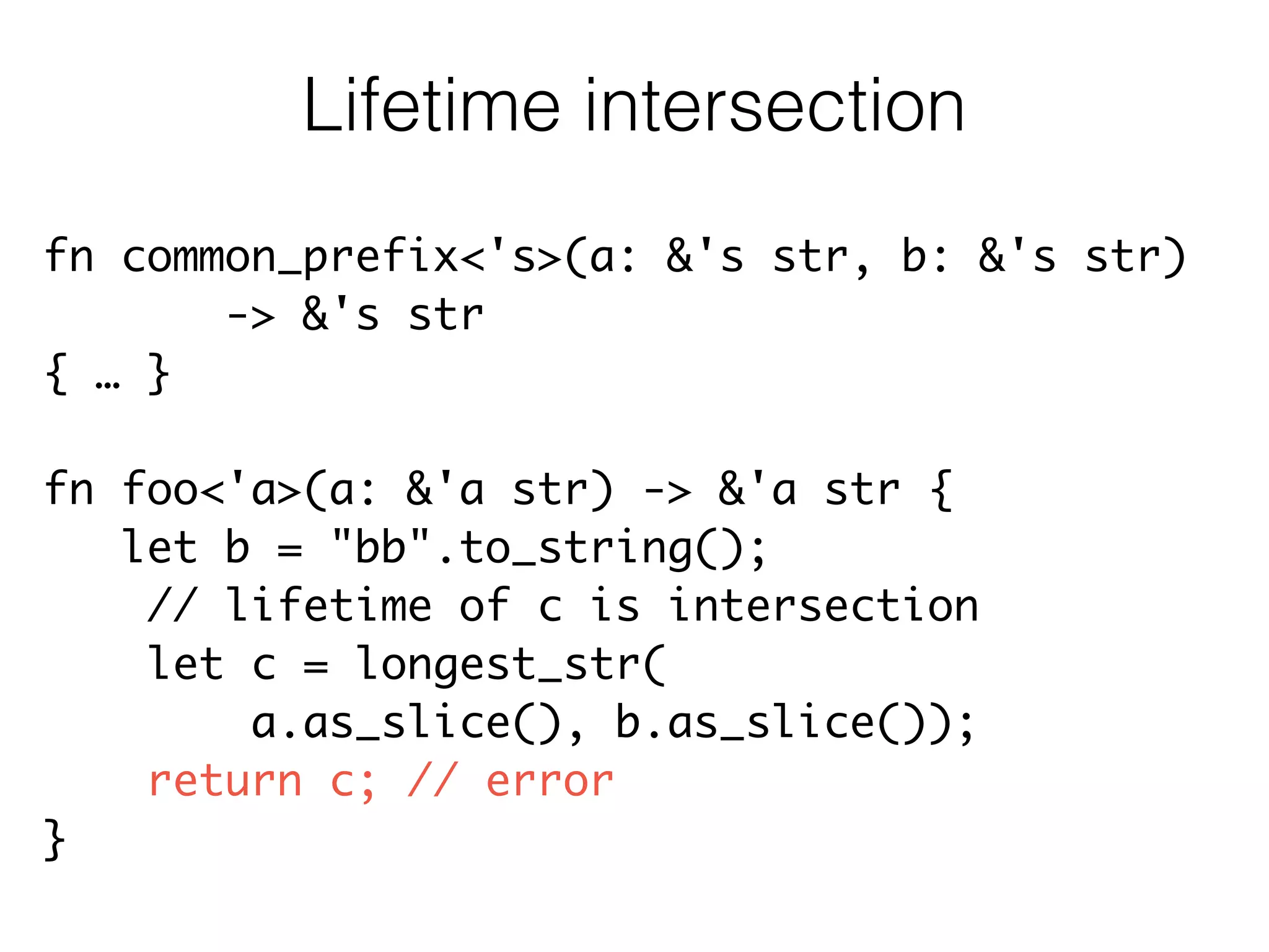 fn common_prefix<'s>(a: &'s str, b: &'s str)	
-> &'s str	
{ … }	
!
fn foo<'a>(a: &'a str) -> &'a str {	
let b = "bb".to_string();	
// lifetime of c is intersection	
let c = longest_str(	
a.as_slice(), b.as_slice());	
return c; // error	
}
Lifetime intersection
 